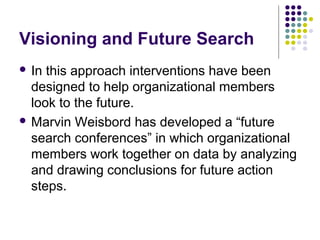 Visioning and Future Search
 In this approach interventions have been
designed to help organizational members
look to the future.
 Marvin Weisbord has developed a “future
search conferences” in which organizational
members work together on data by analyzing
and drawing conclusions for future action
steps.
 
