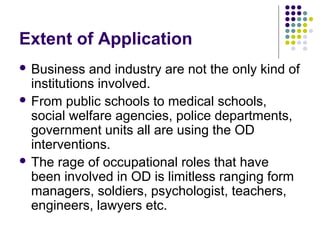 Extent of Application
 Business and industry are not the only kind of
institutions involved.
 From public schools to medical schools,
social welfare agencies, police departments,
government units all are using the OD
interventions.
 The rage of occupational roles that have
been involved in OD is limitless ranging form
managers, soldiers, psychologist, teachers,
engineers, lawyers etc.
 