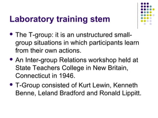 Laboratory training stem
 The T-group: it is an unstructured small-
group situations in which participants learn
from their own actions.
 An Inter-group Relations workshop held at
State Teachers College in New Britain,
Connecticut in 1946.
 T-Group consisted of Kurt Lewin, Kenneth
Benne, Leland Bradford and Ronald Lippitt.
 