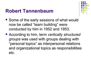 Robert Tannenbaum
 Some of the early sessions of what would
now be called “team building” were
conducted by him in 1952 and 1953.
 According to him, term vertically structured
groups was used with groups dealing with
“personal topics” as interpersonal relations
and organizational topics as responsibilities
etc.
 