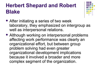 Herbert Shepard and Robert
Blake
 After initiating a series of two week
laboratory, they emphasized on intergroup as
well as interpersonal relations.
 Although working on interpersonal problems
affecting work performance was clearly an
organizational effort, but between group
problem solving had even greater
organizational development implications
because it involved a broader and more
complex segment of the organization.
 