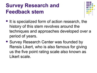 Survey Research and
Feedback stem
 It is specialized form of action research, the
history of this stem revolves around the
techniques and approaches developed over a
period of years.
 Survey Research Center was founded by
Rensis Likert, who is also famous for giving
us the five point rating scale also known as
Likert scale.
 