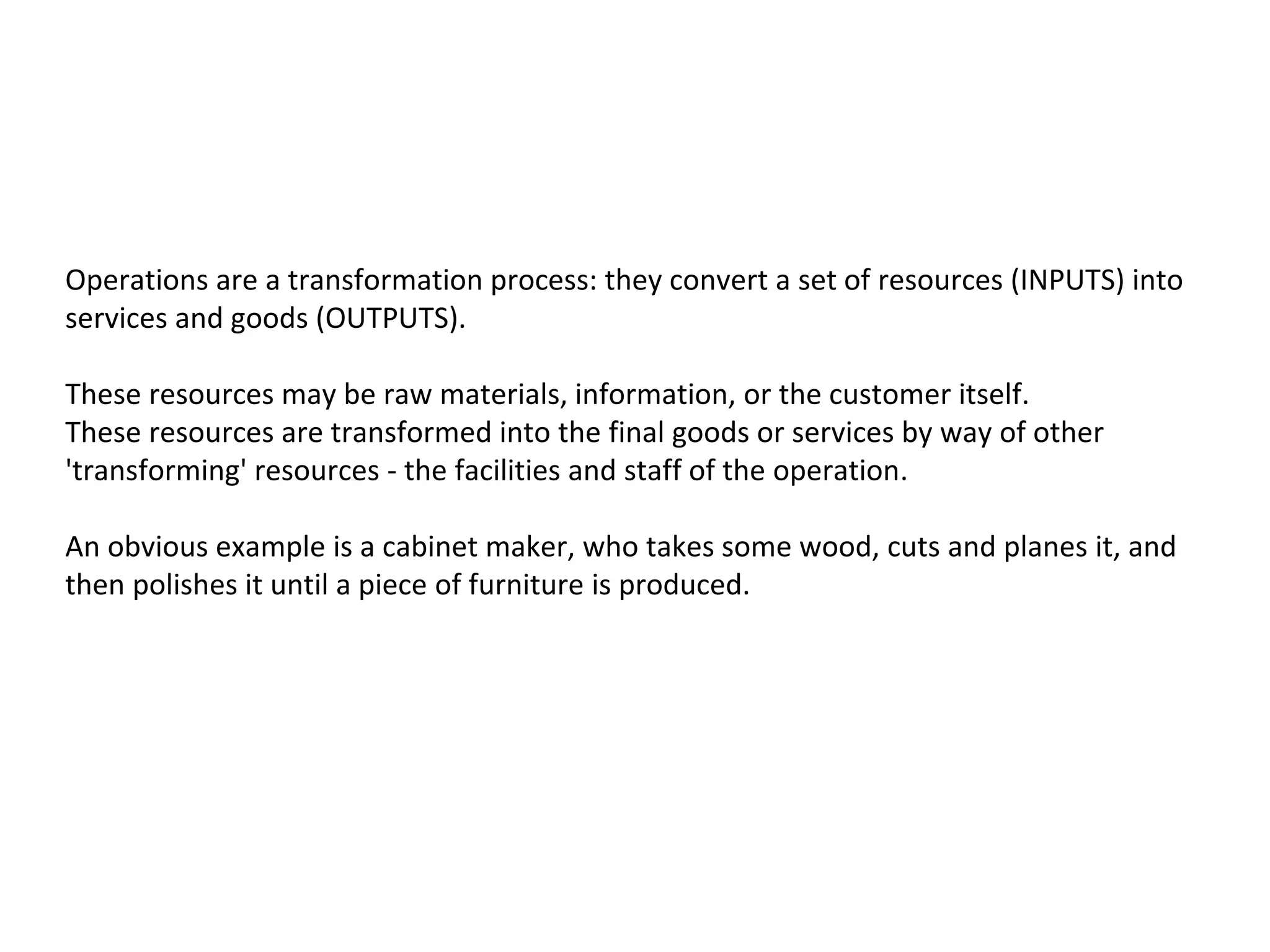 Operations are a transformation process: they convert a set of resources (INPUTS) into
services and goods (OUTPUTS).
These resources may be raw materials, information, or the customer itself.
These resources are transformed into the final goods or services by way of other
'transforming' resources - the facilities and staff of the operation.
An obvious example is a cabinet maker, who takes some wood, cuts and planes it, and
then polishes it until a piece of furniture is produced.
 