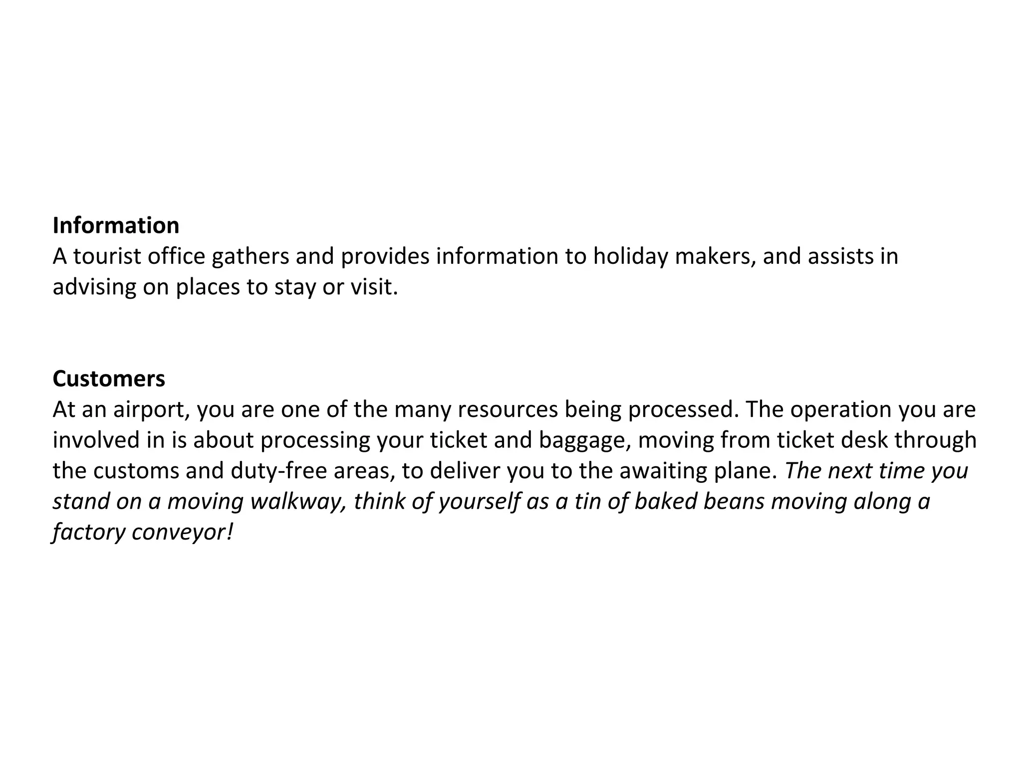 Information
A tourist office gathers and provides information to holiday makers, and assists in
advising on places to stay or visit.
Customers
At an airport, you are one of the many resources being processed. The operation you are
involved in is about processing your ticket and baggage, moving from ticket desk through
the customs and duty-free areas, to deliver you to the awaiting plane. The next time you
stand on a moving walkway, think of yourself as a tin of baked beans moving along a
factory conveyor!
 