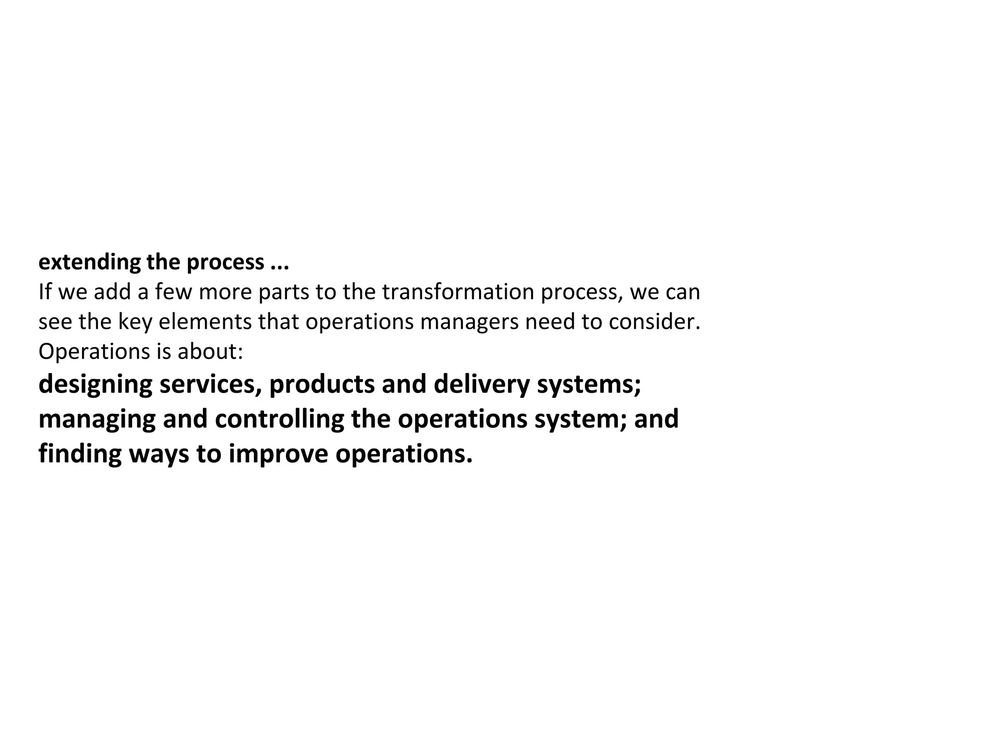 extending the process ...
If we add a few more parts to the transformation process, we can
see the key elements that operations managers need to consider.
Operations is about:
designing services, products and delivery systems;
managing and controlling the operations system; and
finding ways to improve operations.
 