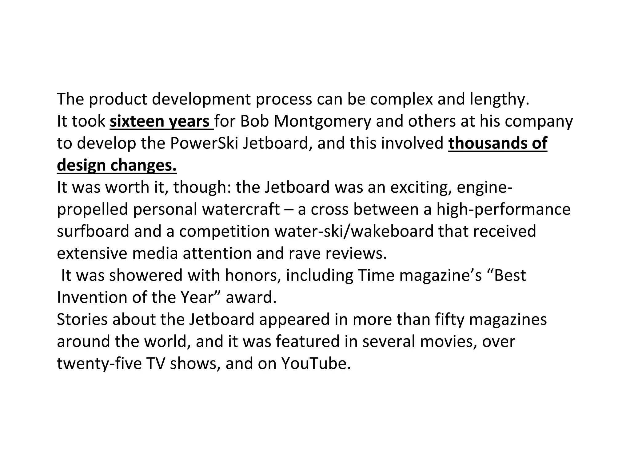 The product development process can be complex and lengthy.
It took sixteen years for Bob Montgomery and others at his company
to develop the PowerSki Jetboard, and this involved thousands of
design changes.
It was worth it, though: the Jetboard was an exciting, engine-
propelled personal watercraft – a cross between a high-performance
surfboard and a competition water-ski/wakeboard that received
extensive media attention and rave reviews.
It was showered with honors, including Time magazine’s “Best
Invention of the Year” award.
Stories about the Jetboard appeared in more than fifty magazines
around the world, and it was featured in several movies, over
twenty-five TV shows, and on YouTube.
 