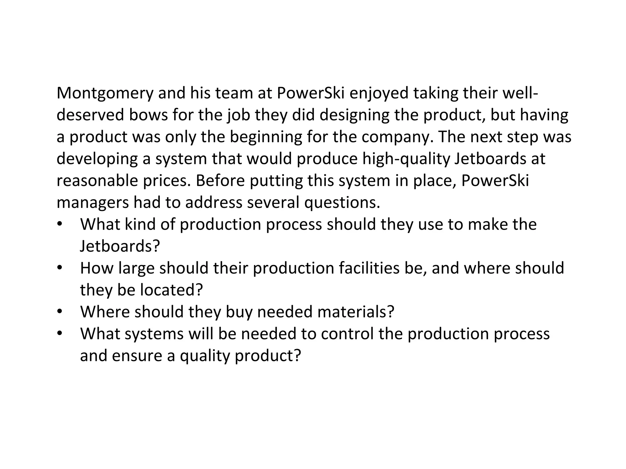 Montgomery and his team at PowerSki enjoyed taking their well-
deserved bows for the job they did designing the product, but having
a product was only the beginning for the company. The next step was
developing a system that would produce high-quality Jetboards at
reasonable prices. Before putting this system in place, PowerSki
managers had to address several questions.
• What kind of production process should they use to make the
Jetboards?
• How large should their production facilities be, and where should
they be located?
• Where should they buy needed materials?
• What systems will be needed to control the production process
and ensure a quality product?
 
