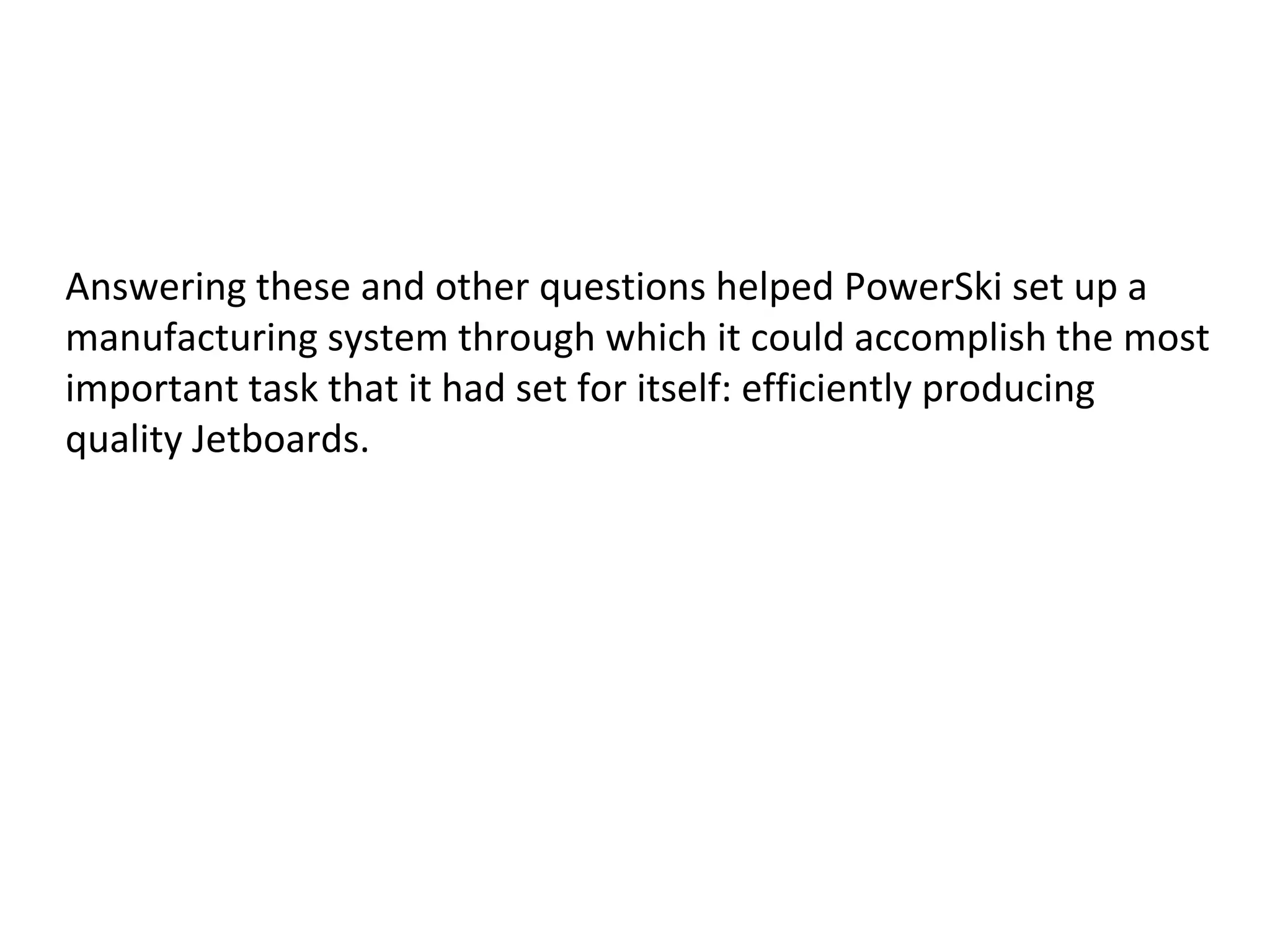 Answering these and other questions helped PowerSki set up a
manufacturing system through which it could accomplish the most
important task that it had set for itself: efficiently producing
quality Jetboards.
 