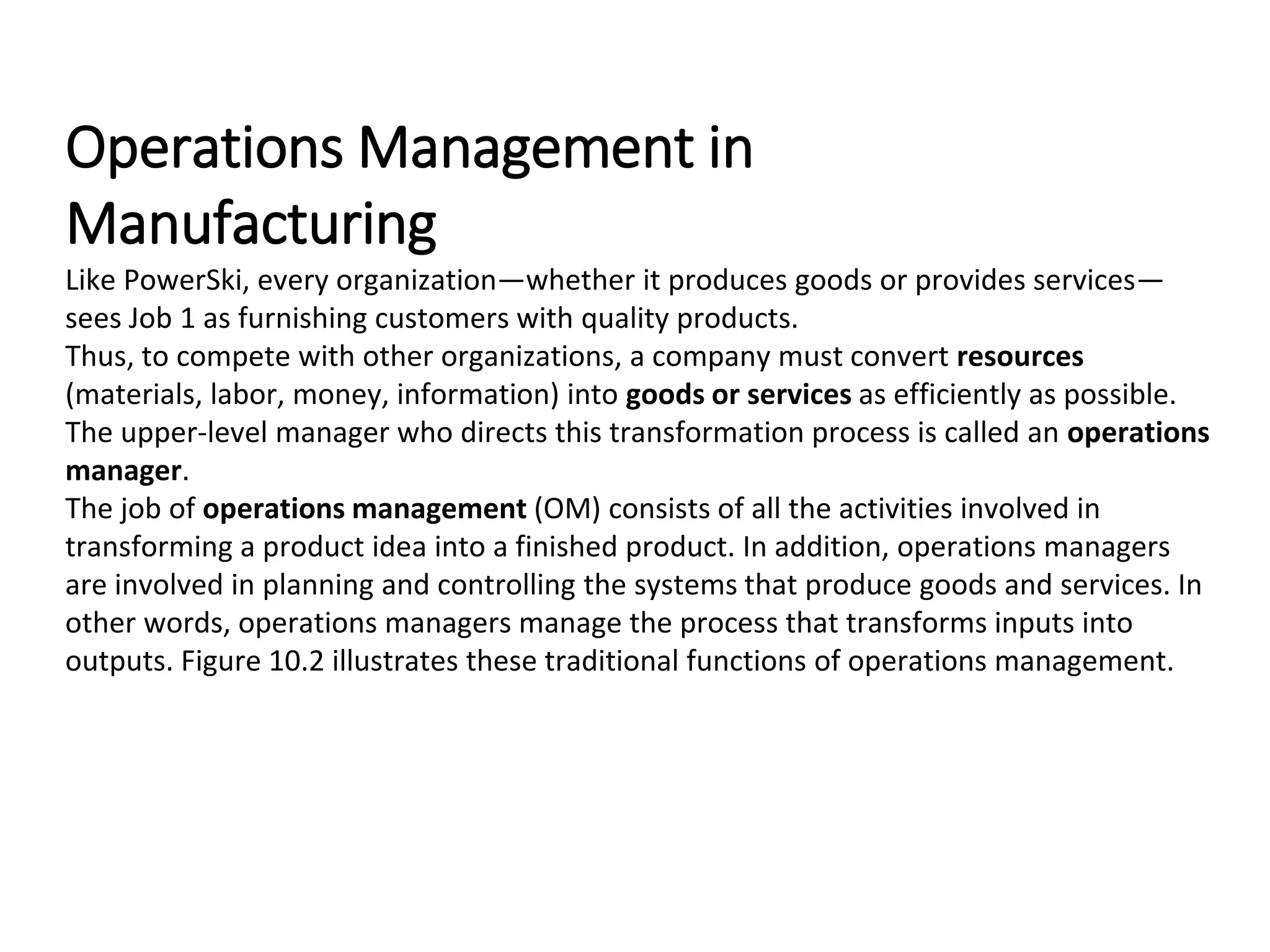 Operations Management in
Manufacturing
Like PowerSki, every organization—whether it produces goods or provides services—
sees Job 1 as furnishing customers with quality products.
Thus, to compete with other organizations, a company must convert resources
(materials, labor, money, information) into goods or services as efficiently as possible.
The upper-level manager who directs this transformation process is called an operations
manager.
The job of operations management (OM) consists of all the activities involved in
transforming a product idea into a finished product. In addition, operations managers
are involved in planning and controlling the systems that produce goods and services. In
other words, operations managers manage the process that transforms inputs into
outputs. Figure 10.2 illustrates these traditional functions of operations management.
 