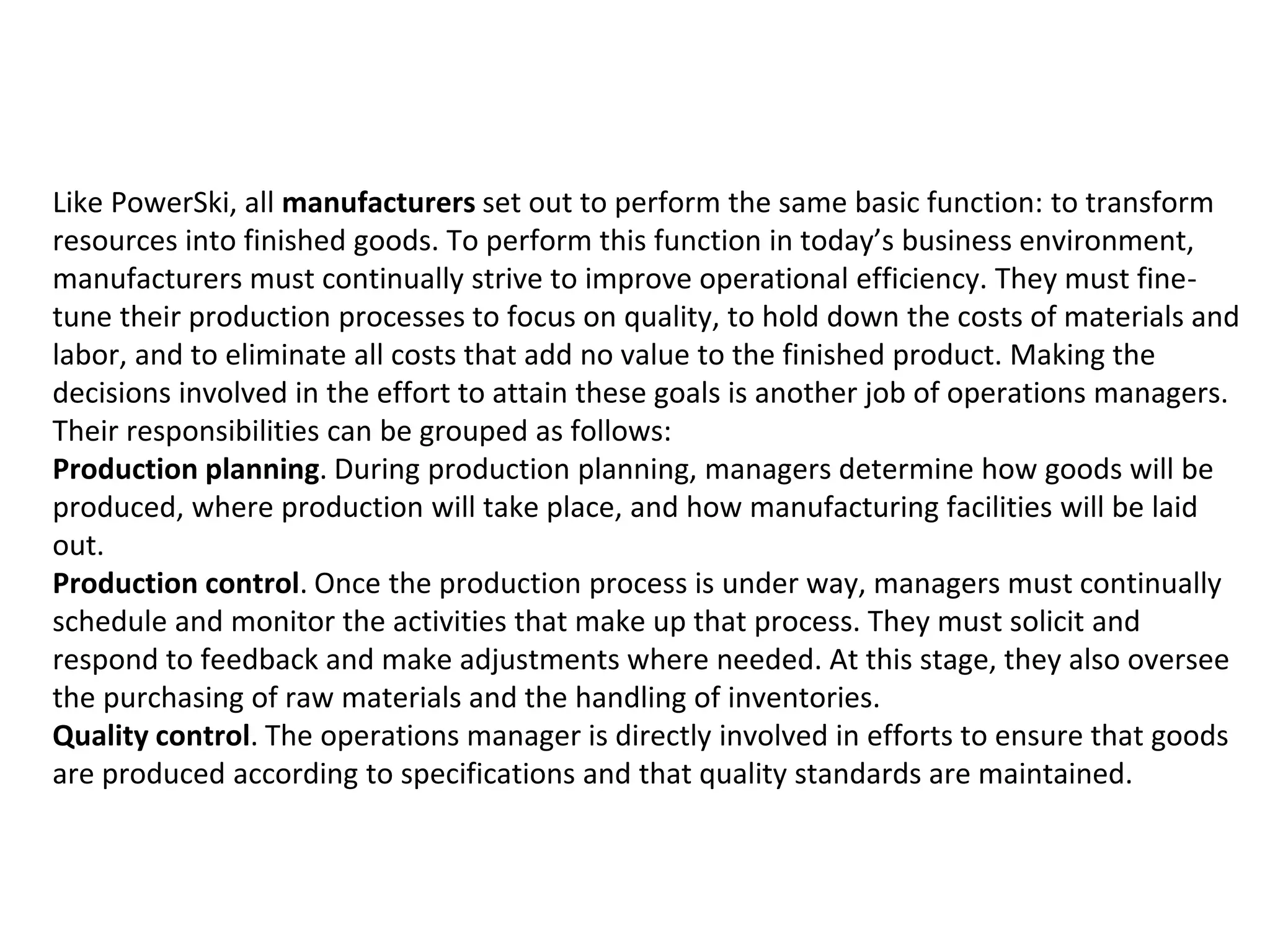 Like PowerSki, all manufacturers set out to perform the same basic function: to transform
resources into finished goods. To perform this function in today’s business environment,
manufacturers must continually strive to improve operational efficiency. They must fine-
tune their production processes to focus on quality, to hold down the costs of materials and
labor, and to eliminate all costs that add no value to the finished product. Making the
decisions involved in the effort to attain these goals is another job of operations managers.
Their responsibilities can be grouped as follows:
Production planning. During production planning, managers determine how goods will be
produced, where production will take place, and how manufacturing facilities will be laid
out.
Production control. Once the production process is under way, managers must continually
schedule and monitor the activities that make up that process. They must solicit and
respond to feedback and make adjustments where needed. At this stage, they also oversee
the purchasing of raw materials and the handling of inventories.
Quality control. The operations manager is directly involved in efforts to ensure that goods
are produced according to specifications and that quality standards are maintained.
 