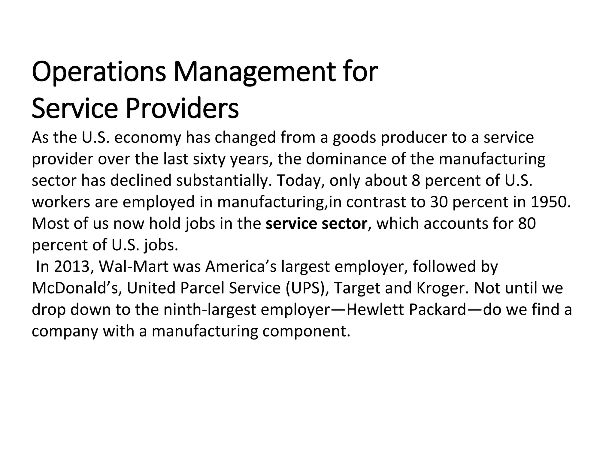 Operations Management for
Service Providers
As the U.S. economy has changed from a goods producer to a service
provider over the last sixty years, the dominance of the manufacturing
sector has declined substantially. Today, only about 8 percent of U.S.
workers are employed in manufacturing,in contrast to 30 percent in 1950.
Most of us now hold jobs in the service sector, which accounts for 80
percent of U.S. jobs.
In 2013, Wal-Mart was America’s largest employer, followed by
McDonald’s, United Parcel Service (UPS), Target and Kroger. Not until we
drop down to the ninth-largest employer—Hewlett Packard—do we find a
company with a manufacturing component.
 