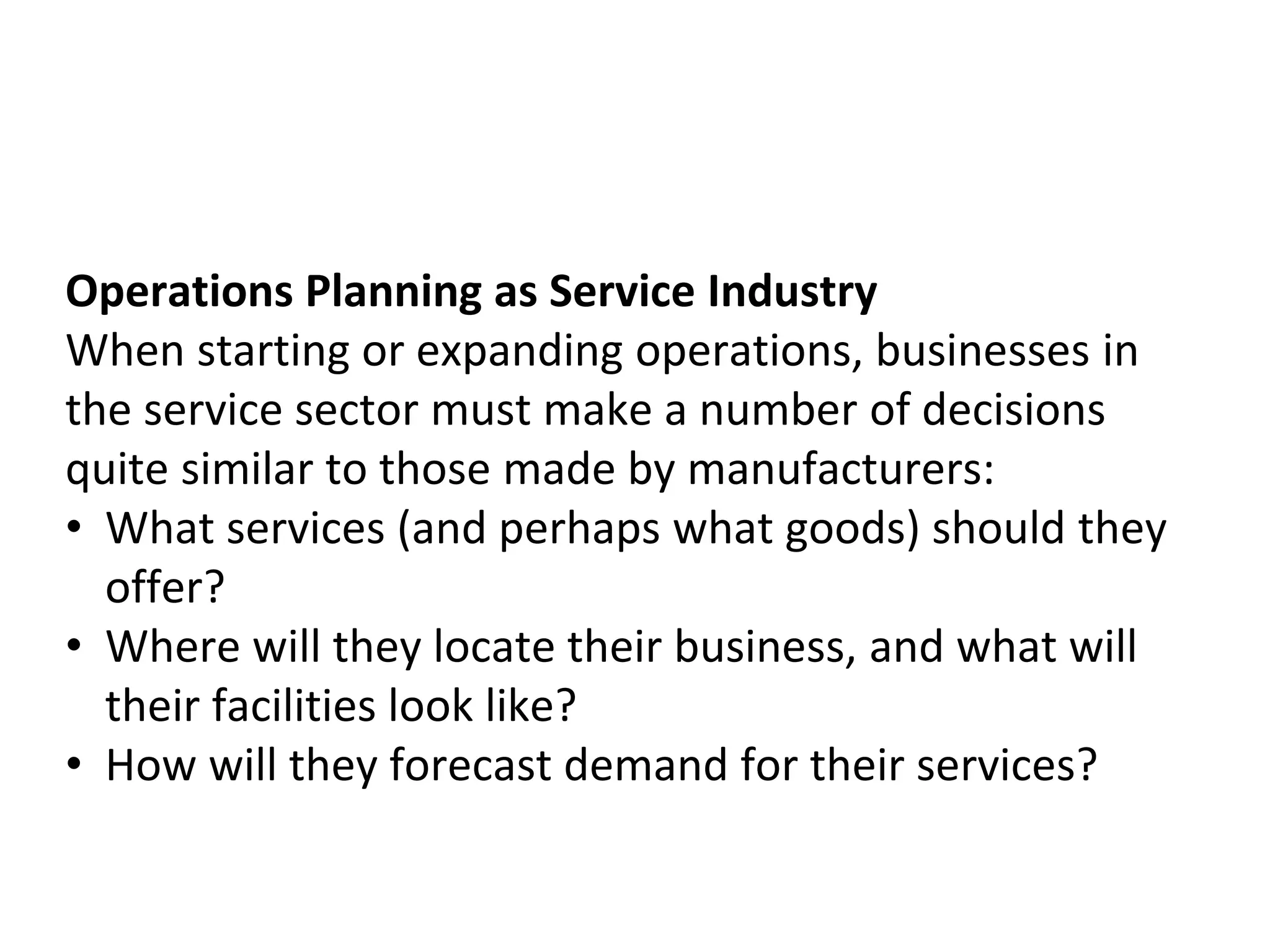 Operations Planning as Service Industry
When starting or expanding operations, businesses in
the service sector must make a number of decisions
quite similar to those made by manufacturers:
• What services (and perhaps what goods) should they
offer?
• Where will they locate their business, and what will
their facilities look like?
• How will they forecast demand for their services?
 