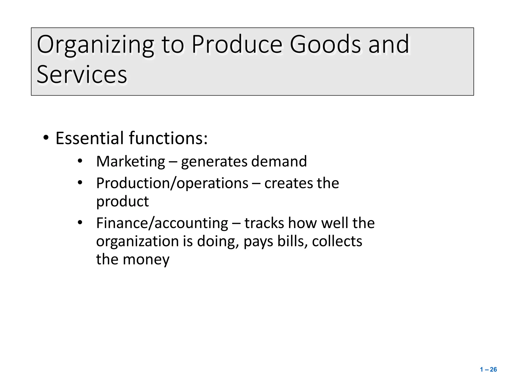 Organizing to Produce Goods and
Services
1 – 26
• Essential functions:
• Marketing – generates demand
• Production/operations – creates the
product
• Finance/accounting – tracks how well the
organization is doing, pays bills, collects
the money
 