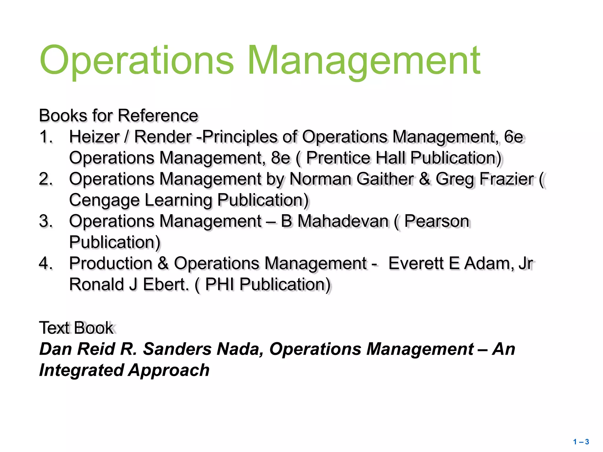 Operations Management
Books for Reference
1. Heizer / Render -Principles of Operations Management, 6e
Operations Management, 8e ( Prentice Hall Publication)
2. Operations Management by Norman Gaither & Greg Frazier (
Cengage Learning Publication)
3. Operations Management – B Mahadevan ( Pearson
Publication)
4. Production & Operations Management - Everett E Adam, Jr
Ronald J Ebert. ( PHI Publication)
Text Book
Dan Reid R. Sanders Nada, Operations Management – An
Integrated Approach
1 – 3
 