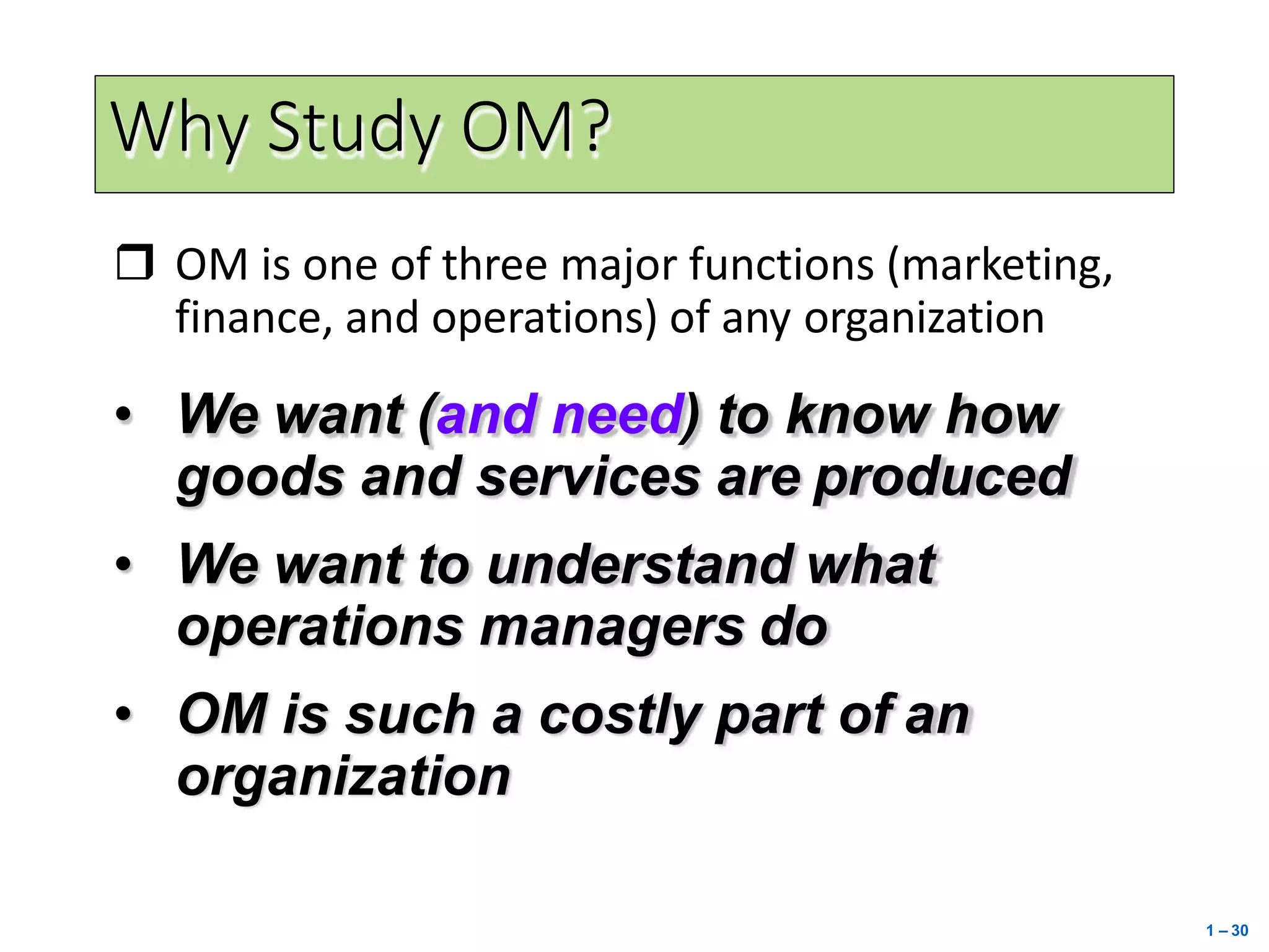 Why Study OM?
 OM is one of three major functions (marketing,
finance, and operations) of any organization
• We want (and need) to know how
goods and services are produced
• We want to understand what
operations managers do
• OM is such a costly part of an
organization
1 – 30
 