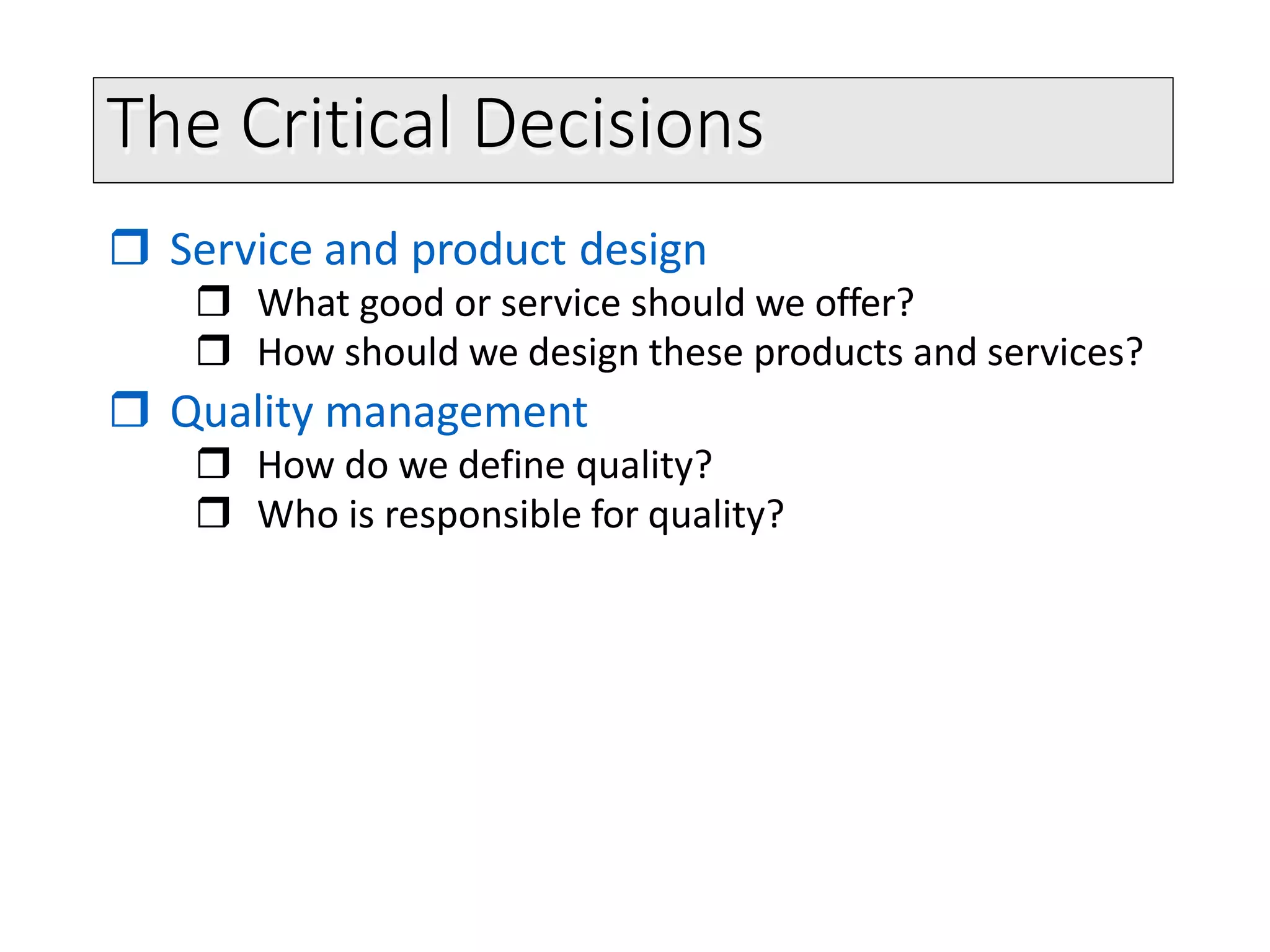The Critical Decisions
 Service and product design
 What good or service should we offer?
 How should we design these products and services?
 Quality management
 How do we define quality?
 Who is responsible for quality?
 