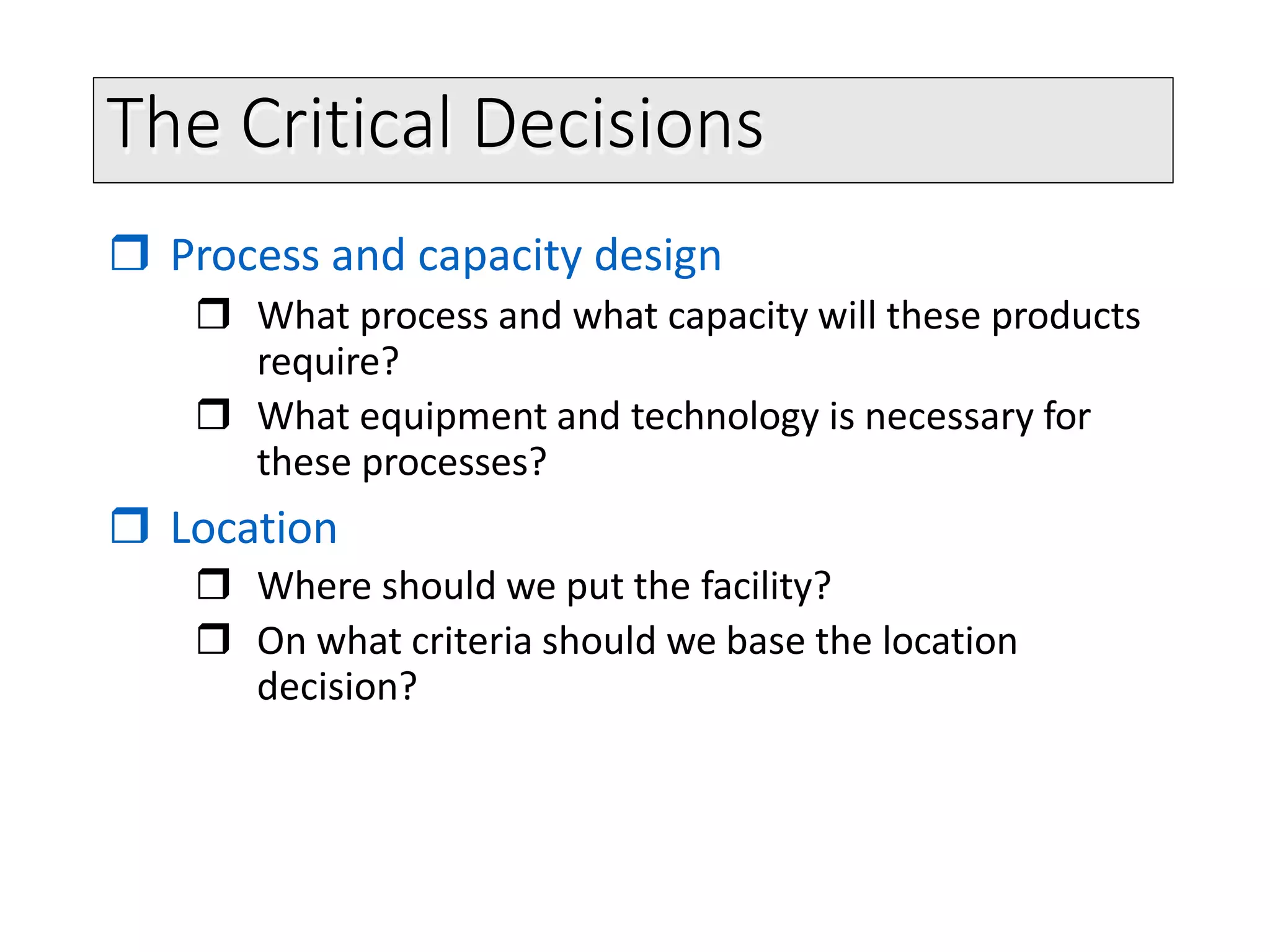 The Critical Decisions
 Process and capacity design
 What process and what capacity will these products
require?
 What equipment and technology is necessary for
these processes?
 Location
 Where should we put the facility?
 On what criteria should we base the location
decision?
 
