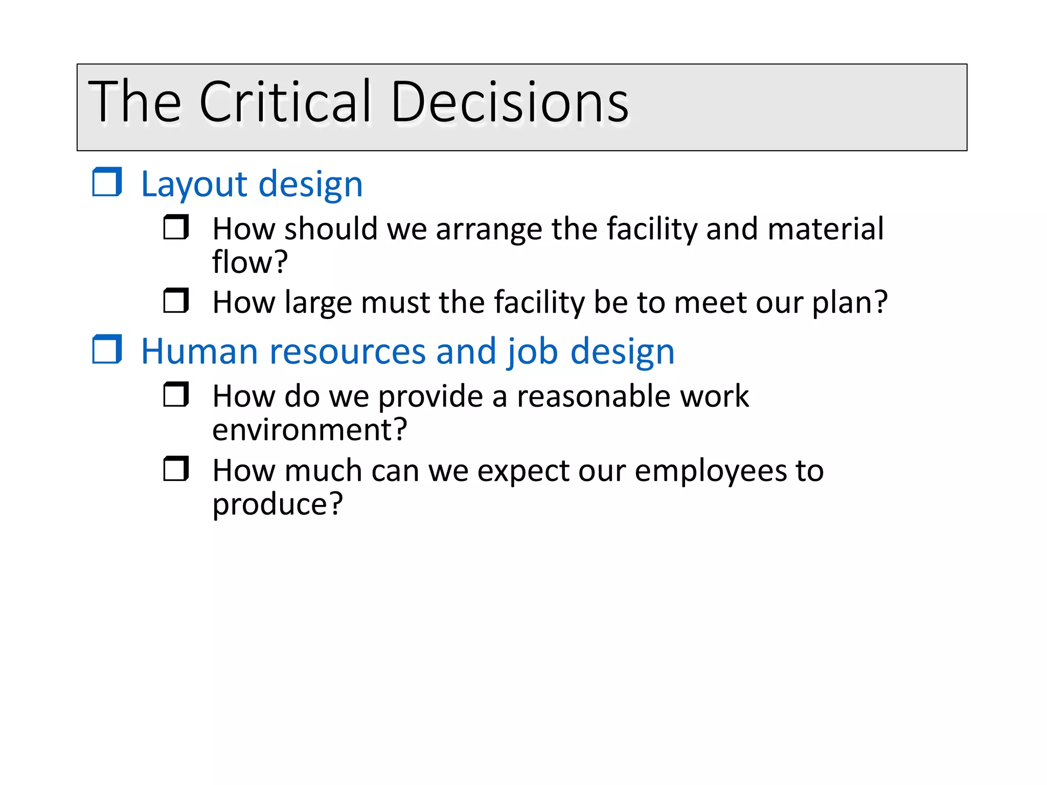 The Critical Decisions
 Layout design
 How should we arrange the facility and material
flow?
 How large must the facility be to meet our plan?
 Human resources and job design
 How do we provide a reasonable work
environment?
 How much can we expect our employees to
produce?
 