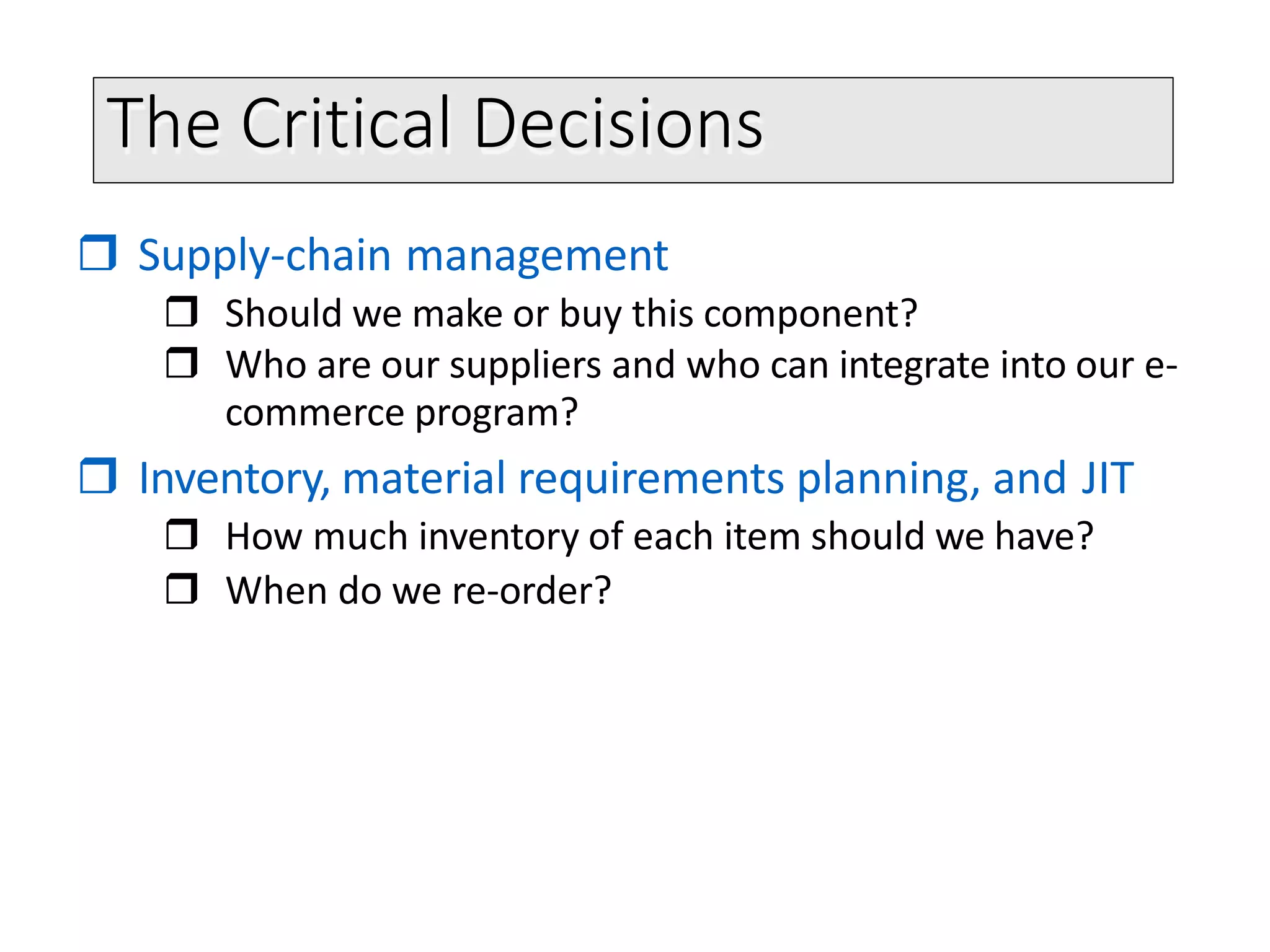 The Critical Decisions
 Supply-chain management
 Should we make or buy this component?
 Who are our suppliers and who can integrate into our e-
commerce program?
 Inventory, material requirements planning, and JIT
 How much inventory of each item should we have?
 When do we re-order?
 