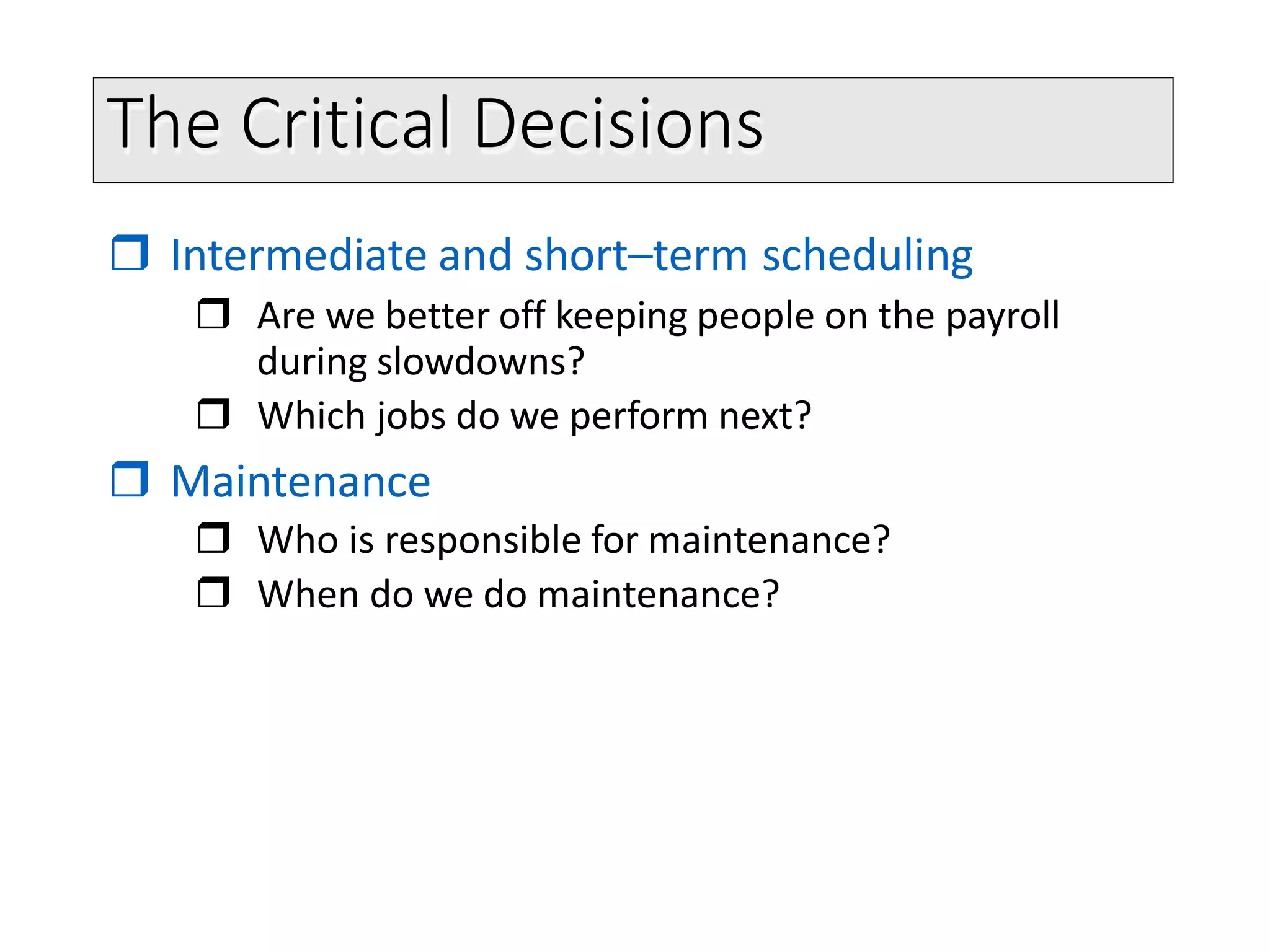 The Critical Decisions
 Intermediate and short–term scheduling
 Are we better off keeping people on the payroll
during slowdowns?
 Which jobs do we perform next?
 Maintenance
 Who is responsible for maintenance?
 When do we do maintenance?
 