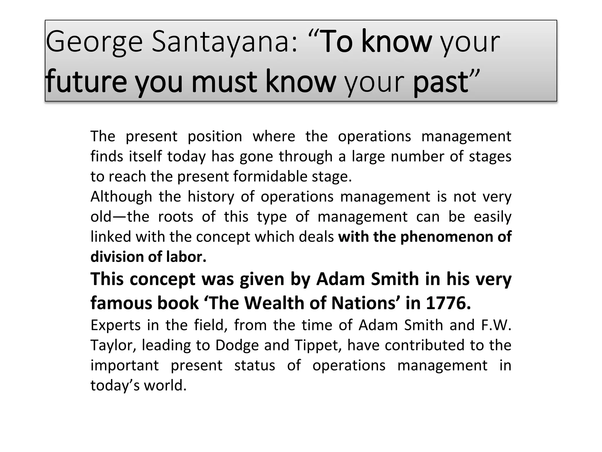 George Santayana: “To know your
future you must know your past”
The present position where the operations management
finds itself today has gone through a large number of stages
to reach the present formidable stage.
Although the history of operations management is not very
old—the roots of this type of management can be easily
linked with the concept which deals with the phenomenon of
division of labor.
This concept was given by Adam Smith in his very
famous book ‘The Wealth of Nations’ in 1776.
Experts in the field, from the time of Adam Smith and F.W.
Taylor, leading to Dodge and Tippet, have contributed to the
important present status of operations management in
today’s world.
 