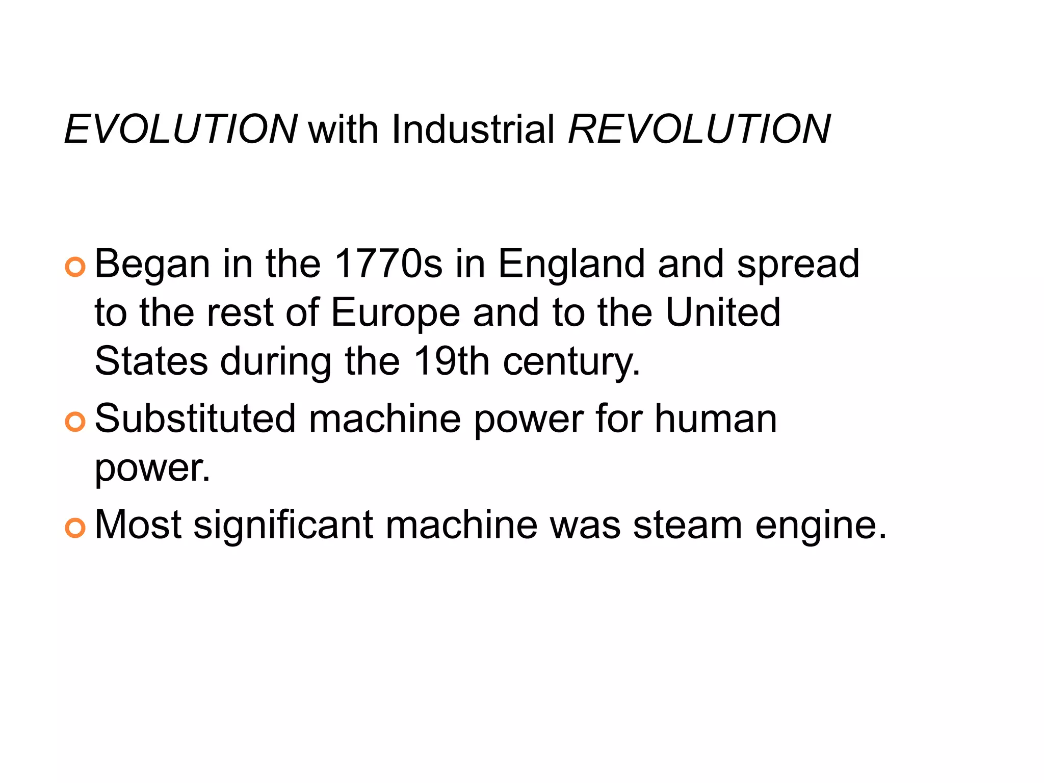 EVOLUTION with Industrial REVOLUTION
 Began in the 1770s in England and spread
to the rest of Europe and to the United
States during the 19th century.
 Substituted machine power for human
power.
 Most significant machine was steam engine.
 