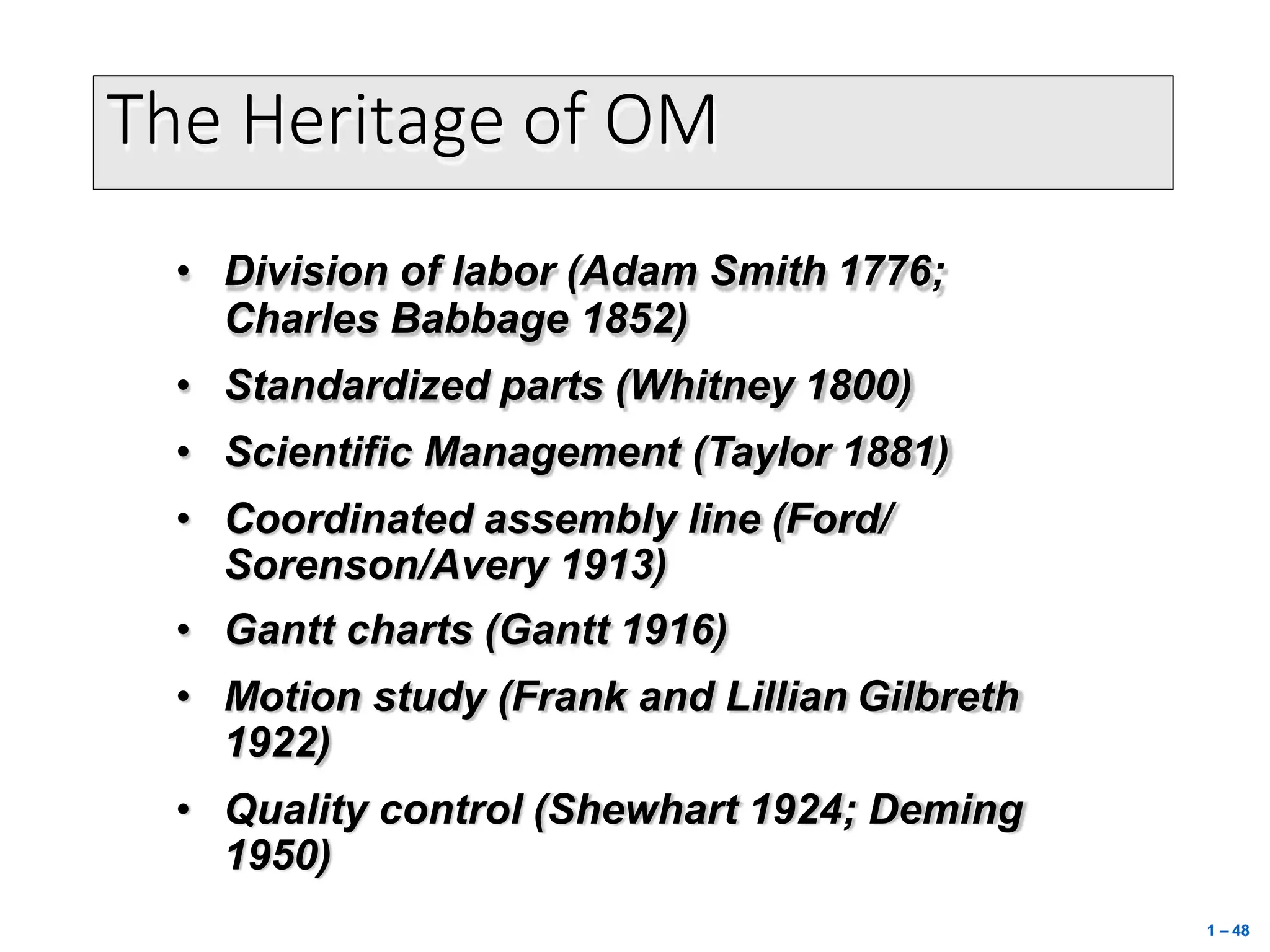 The Heritage of OM
• Division of labor (Adam Smith 1776;
Charles Babbage 1852)
• Standardized parts (Whitney 1800)
• Scientific Management (Taylor 1881)
• Coordinated assembly line (Ford/
Sorenson/Avery 1913)
• Gantt charts (Gantt 1916)
• Motion study (Frank and Lillian Gilbreth
1922)
• Quality control (Shewhart 1924; Deming
1950)
1 – 48
 
