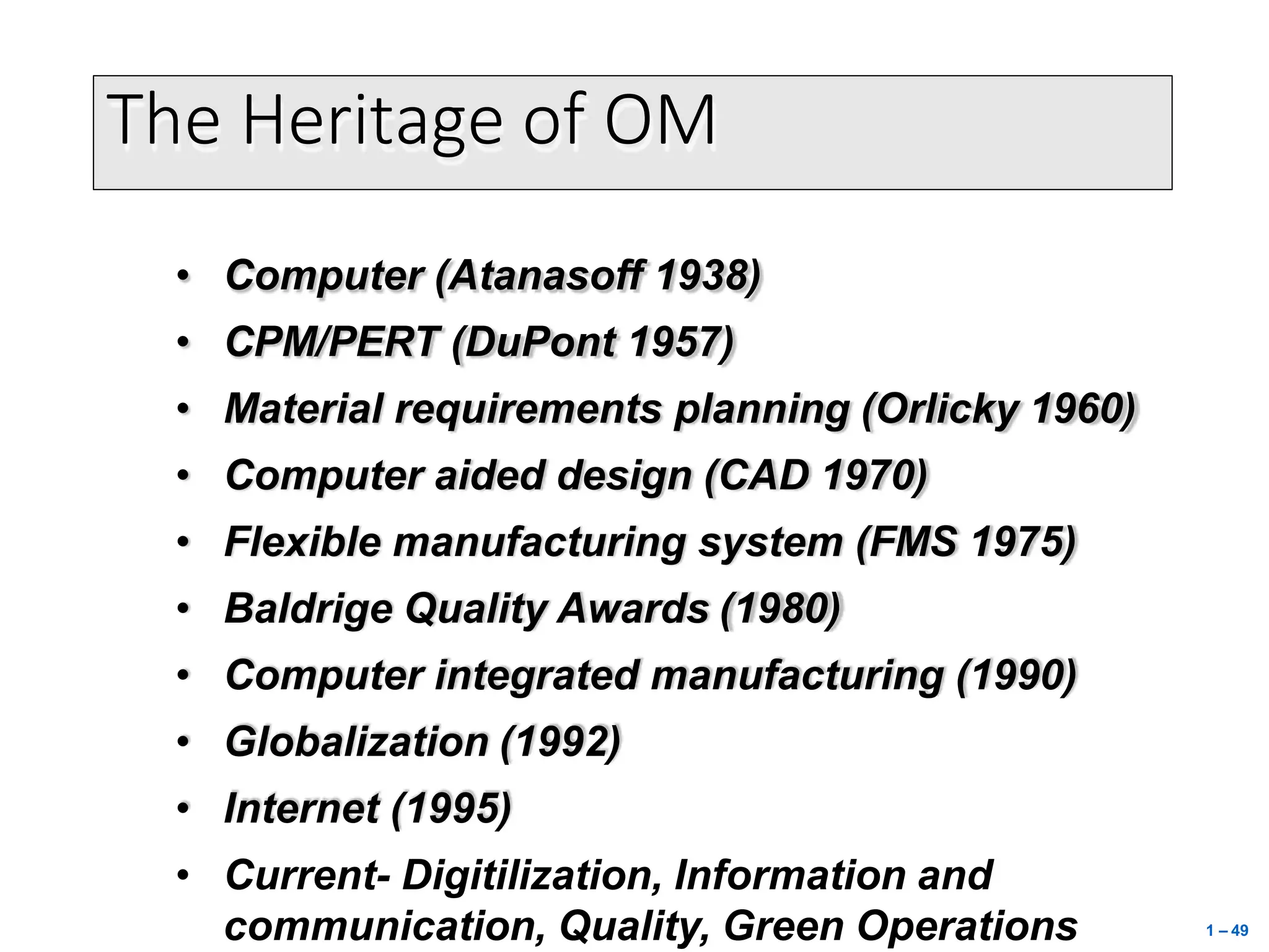 The Heritage of OM
• Computer (Atanasoff 1938)
• CPM/PERT (DuPont 1957)
• Material requirements planning (Orlicky 1960)
• Computer aided design (CAD 1970)
• Flexible manufacturing system (FMS 1975)
• Baldrige Quality Awards (1980)
• Computer integrated manufacturing (1990)
• Globalization (1992)
• Internet (1995)
• Current- Digitilization, Information and
communication, Quality, Green Operations 1 – 49
 