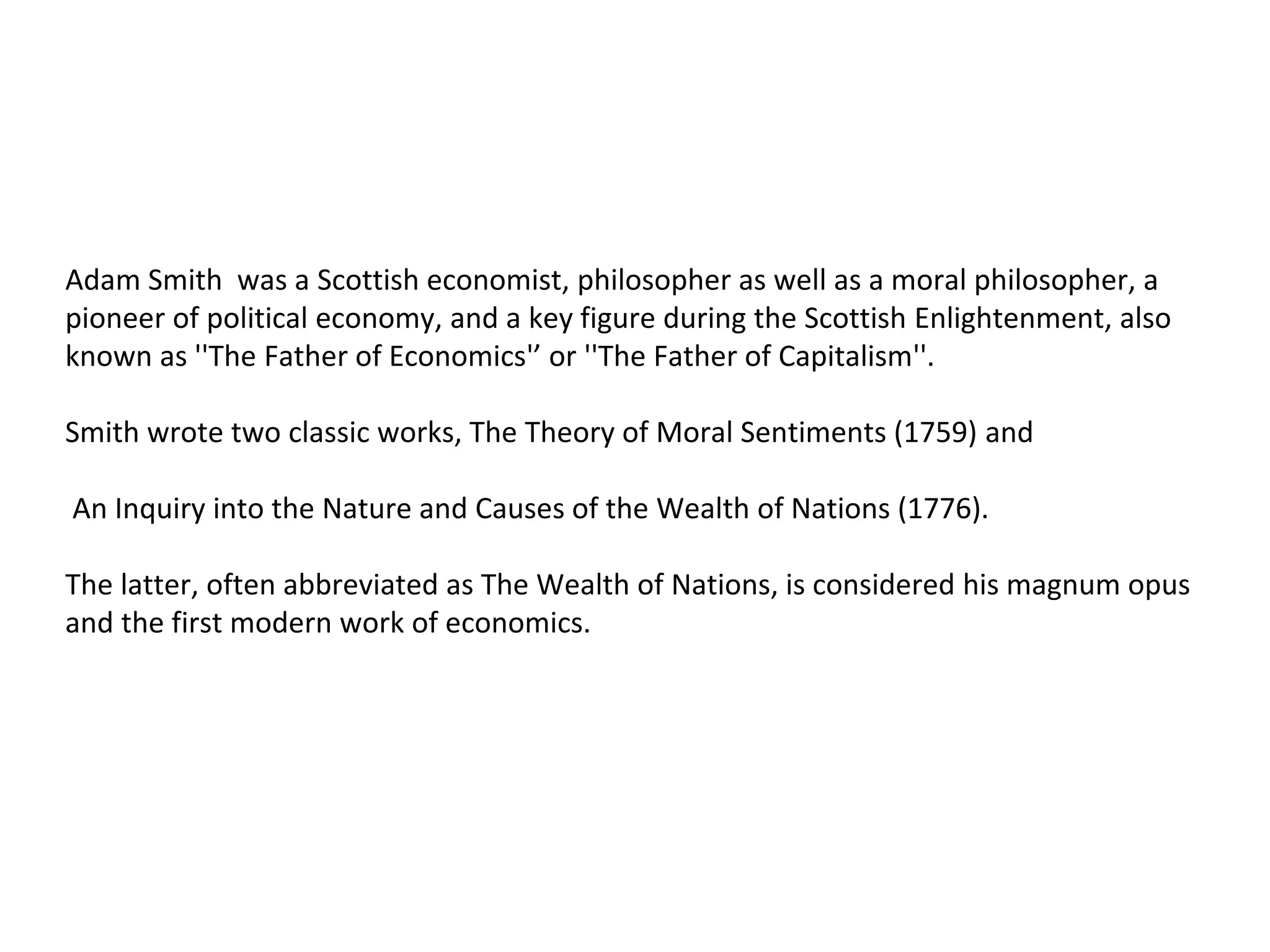 Adam Smith was a Scottish economist, philosopher as well as a moral philosopher, a
pioneer of political economy, and a key figure during the Scottish Enlightenment, also
known as ''The Father of Economics'’ or ''The Father of Capitalism''.
Smith wrote two classic works, The Theory of Moral Sentiments (1759) and
An Inquiry into the Nature and Causes of the Wealth of Nations (1776).
The latter, often abbreviated as The Wealth of Nations, is considered his magnum opus
and the first modern work of economics.
 