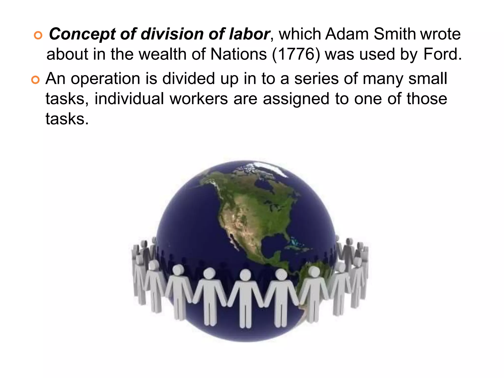  Concept of division of labor, which Adam Smith wrote
about in the wealth of Nations (1776) was used by Ford.
 An operation is divided up in to a series of many small
tasks, individual workers are assigned to one of those
tasks.
 