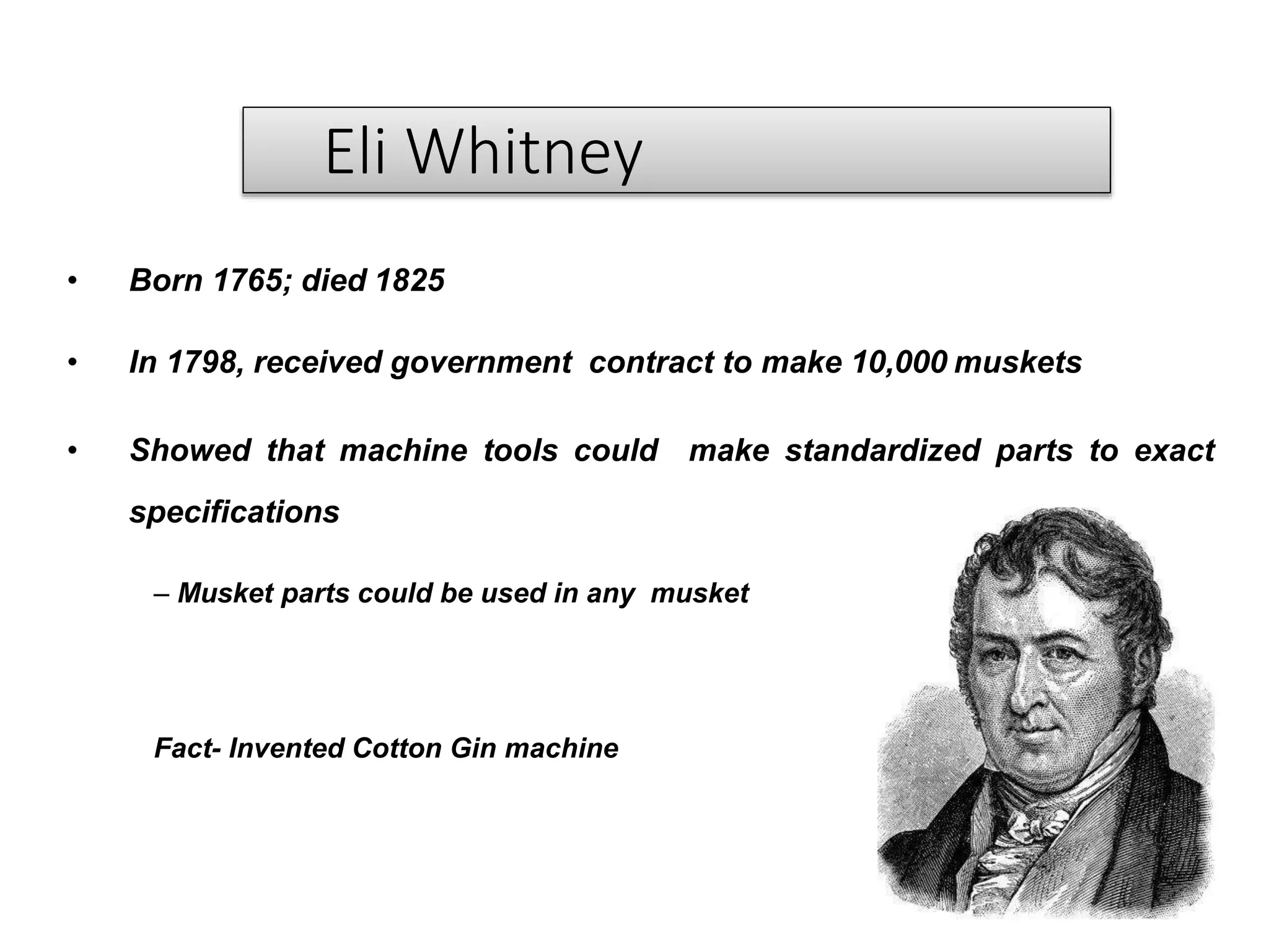 Eli Whitney
• Born 1765; died 1825
• In 1798, received government contract to make 10,000 muskets
• Showed that machine tools could make standardized parts to exact
specifications
– Musket parts could be used in any musket
Fact- Invented Cotton Gin machine
 