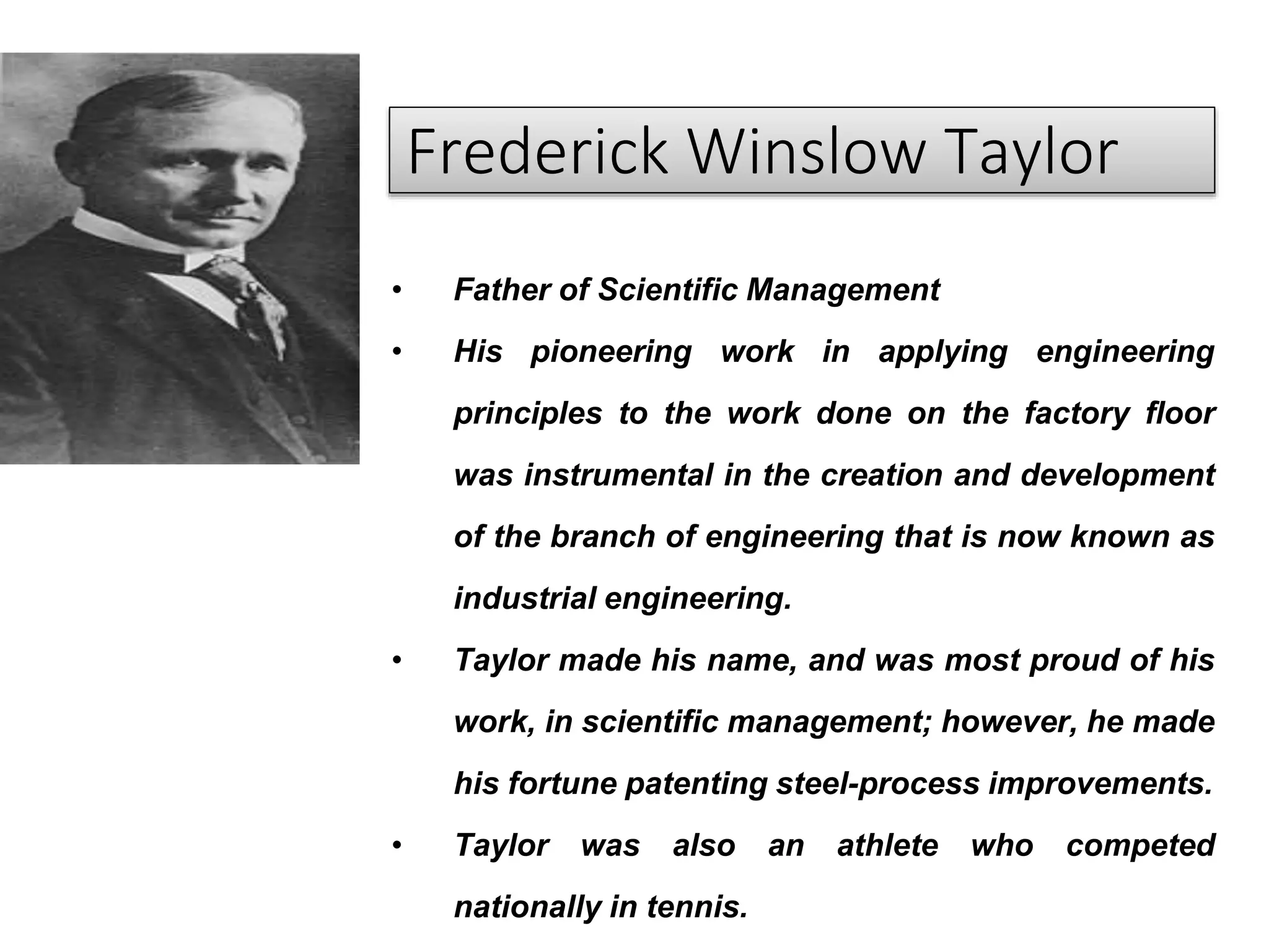 Frederick Winslow Taylor
• Father of Scientific Management
• His pioneering work in applying engineering
principles to the work done on the factory floor
was instrumental in the creation and development
of the branch of engineering that is now known as
industrial engineering.
• Taylor made his name, and was most proud of his
work, in scientific management; however, he made
his fortune patenting steel-process improvements.
• Taylor was also an athlete who competed
nationally in tennis.
 