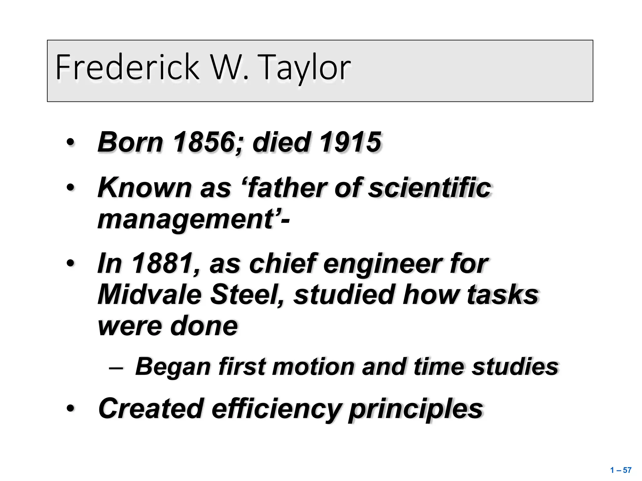 Frederick W. Taylor
• Born 1856; died 1915
• Known as ‘father of scientific
management’-
• In 1881, as chief engineer for
Midvale Steel, studied how tasks
were done
– Began first motion and time studies
• Created efficiency principles
1 – 57
 