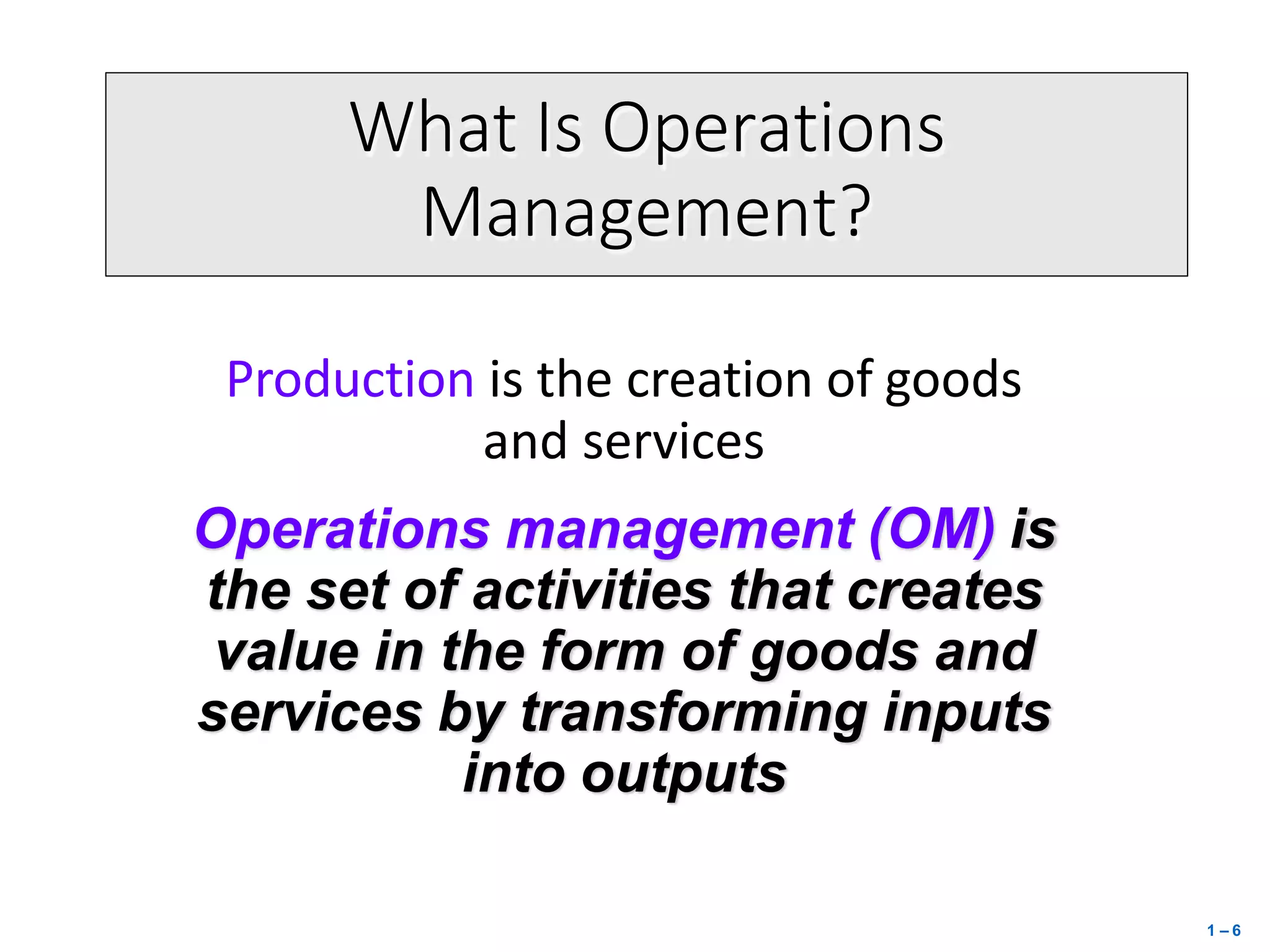 What Is Operations
Management?
Production is the creation of goods
and services
Operations management (OM) is
the set of activities that creates
value in the form of goods and
services by transforming inputs
into outputs
1 – 6
 