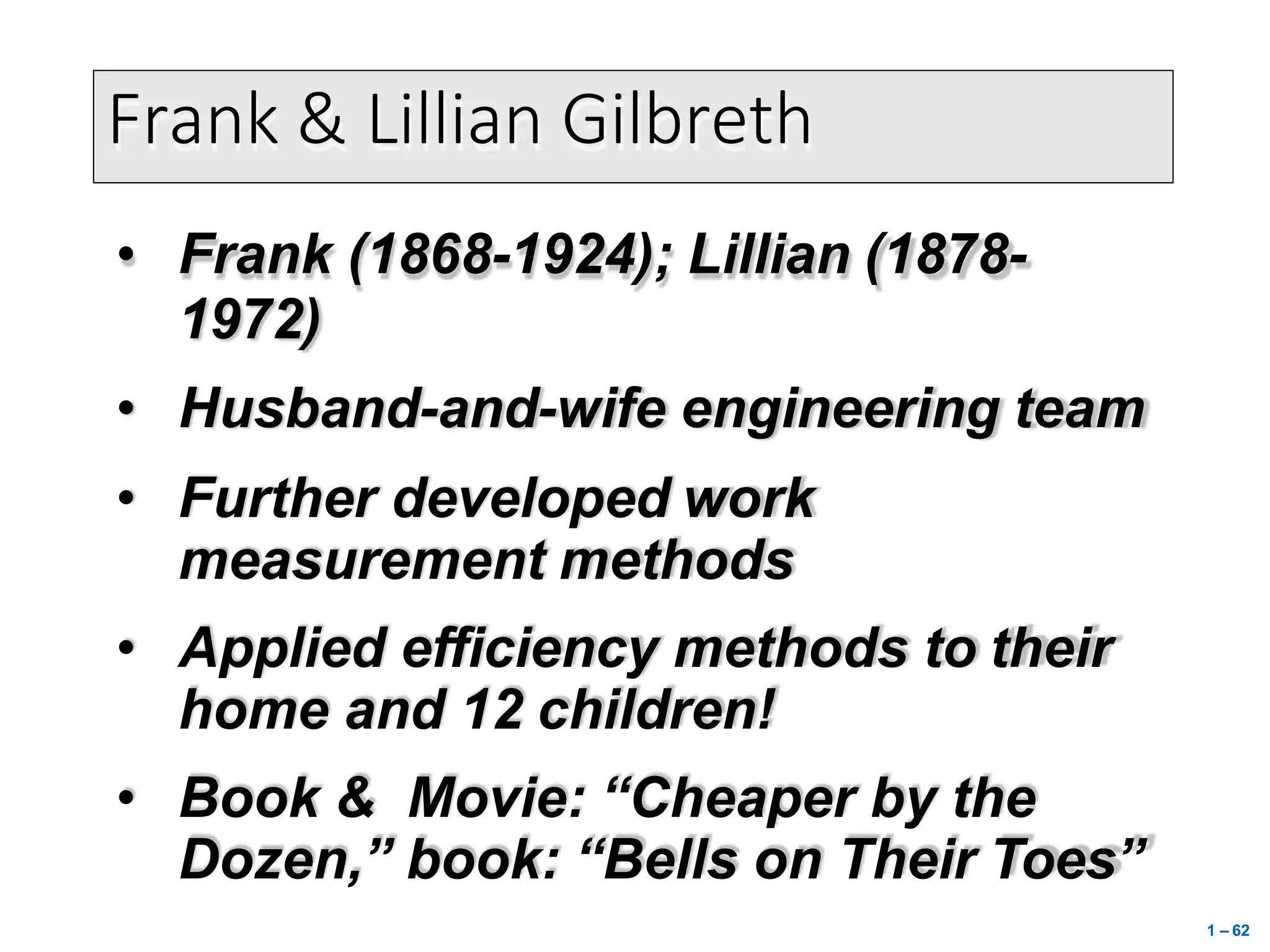 Frank & Lillian Gilbreth
• Frank (1868-1924); Lillian (1878-
1972)
• Husband-and-wife engineering team
• Further developed work
measurement methods
• Applied efficiency methods to their
home and 12 children!
• Book & Movie: “Cheaper by the
Dozen,” book: “Bells on Their Toes”
1 – 62
 