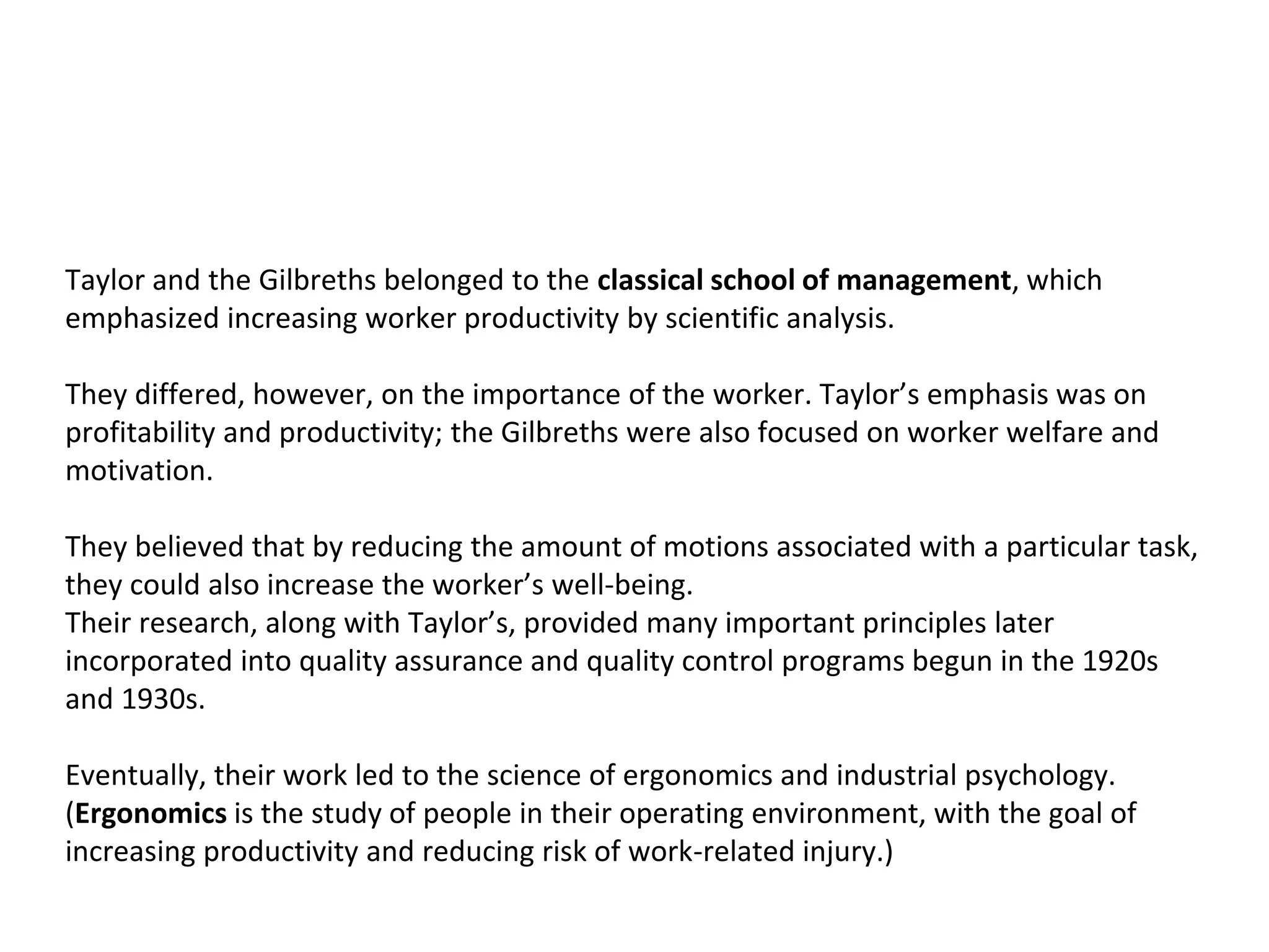 Taylor and the Gilbreths belonged to the classical school of management, which
emphasized increasing worker productivity by scientific analysis.
They differed, however, on the importance of the worker. Taylor’s emphasis was on
profitability and productivity; the Gilbreths were also focused on worker welfare and
motivation.
They believed that by reducing the amount of motions associated with a particular task,
they could also increase the worker’s well-being.
Their research, along with Taylor’s, provided many important principles later
incorporated into quality assurance and quality control programs begun in the 1920s
and 1930s.
Eventually, their work led to the science of ergonomics and industrial psychology.
(Ergonomics is the study of people in their operating environment, with the goal of
increasing productivity and reducing risk of work-related injury.)
 