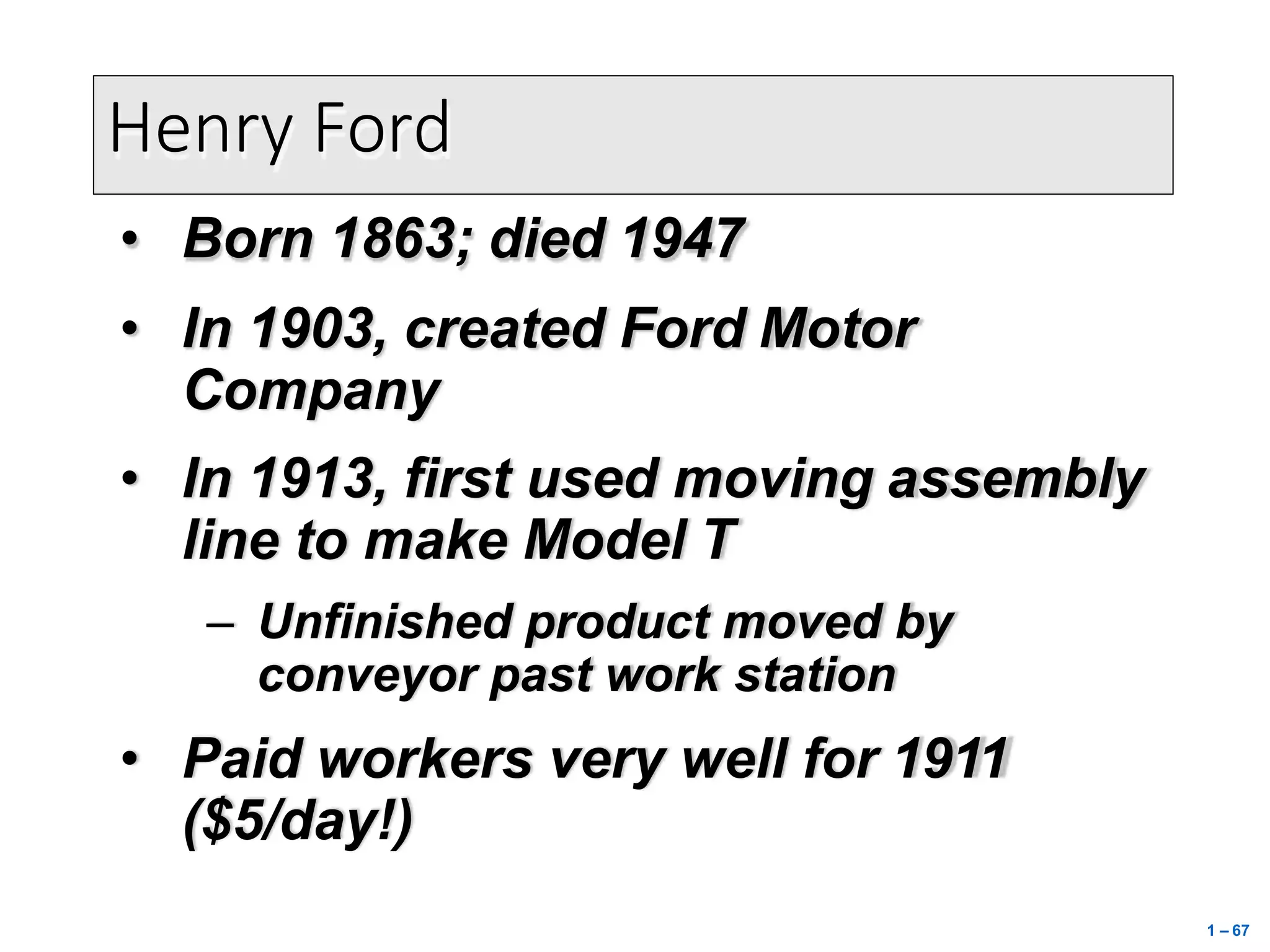 • Born 1863; died 1947
• In 1903, created Ford Motor
Company
• In 1913, first used moving assembly
line to make Model T
– Unfinished product moved by
conveyor past work station
• Paid workers very well for 1911
($5/day!)
Henry Ford
1 – 67
 