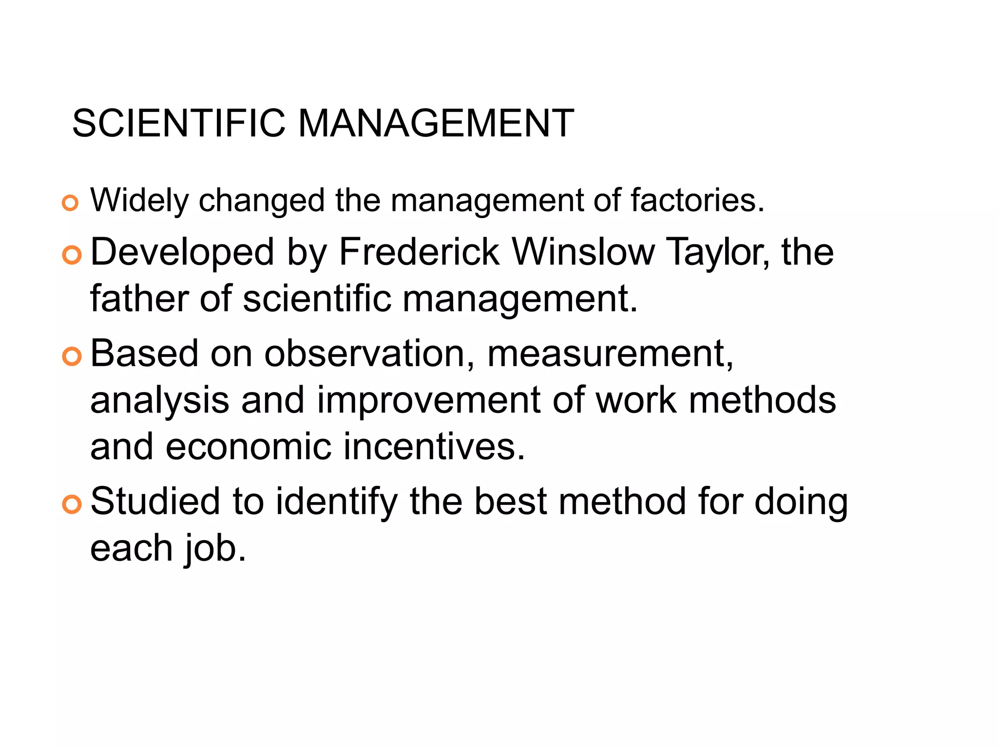 SCIENTIFIC MANAGEMENT
 Widely changed the management of factories.
 Developed by Frederick Winslow Taylor, the
father of scientific management.
 Based on observation, measurement,
analysis and improvement of work methods
and economic incentives.
 Studied to identify the best method for doing
each job.
 