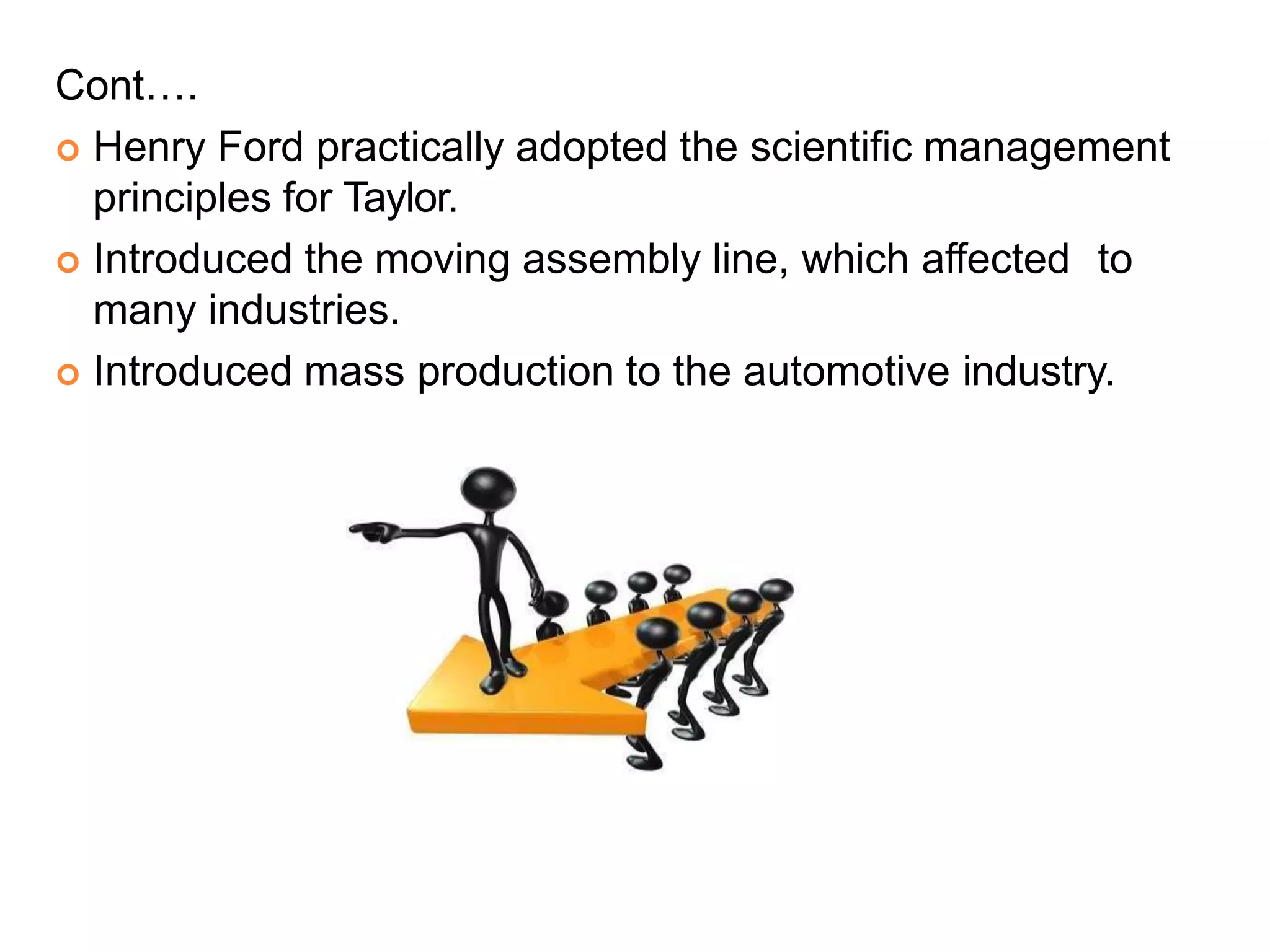 Cont….
 Henry Ford practically adopted the scientific management
principles for Taylor.
 Introduced the moving assembly line, which affected to
many industries.
 Introduced mass production to the automotive industry.
 