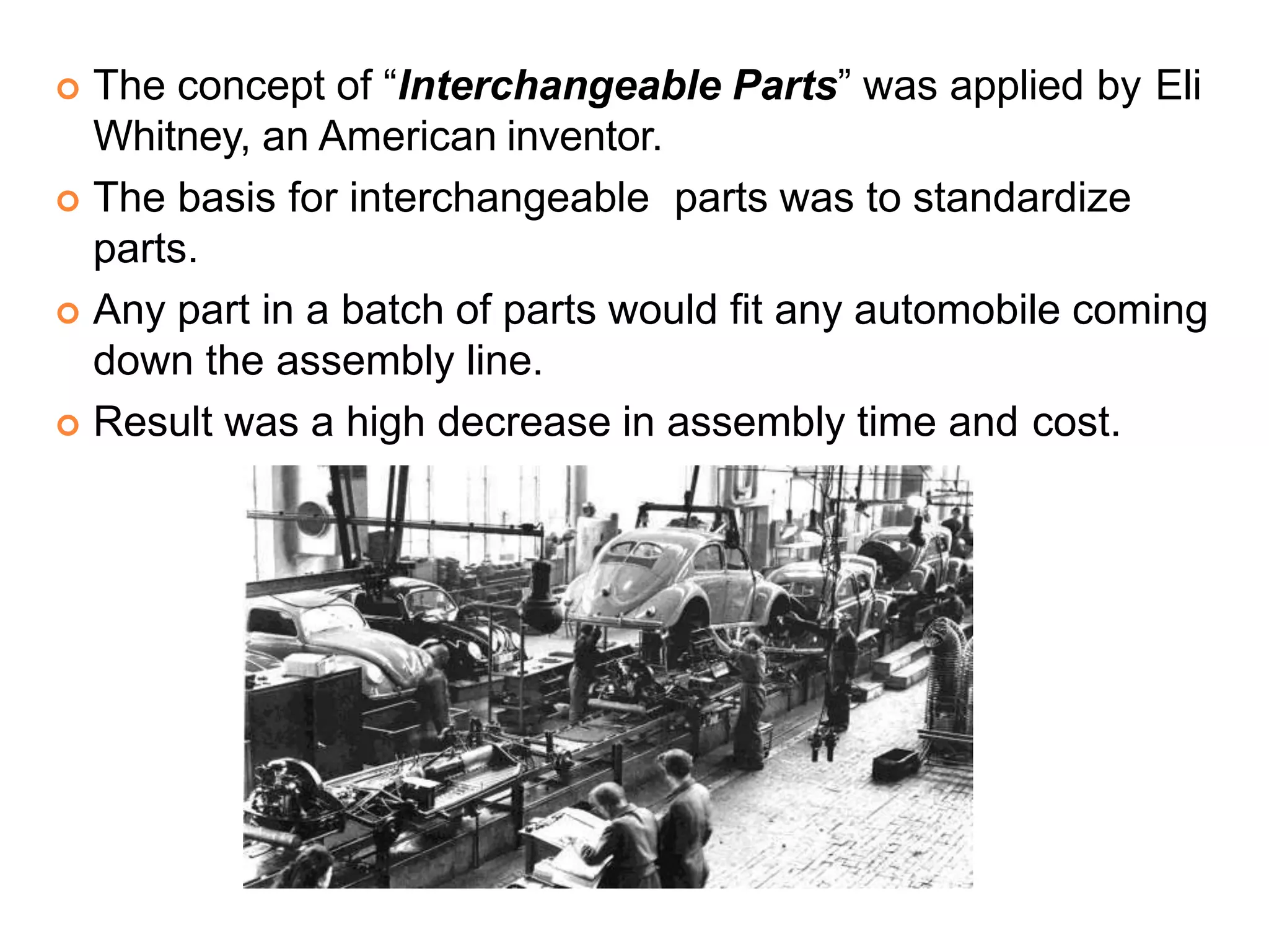  The concept of “Interchangeable Parts” was applied by Eli
Whitney, an American inventor.
 The basis for interchangeable parts was to standardize
parts.
 Any part in a batch of parts would fit any automobile coming
down the assembly line.
 Result was a high decrease in assembly time and cost.
 