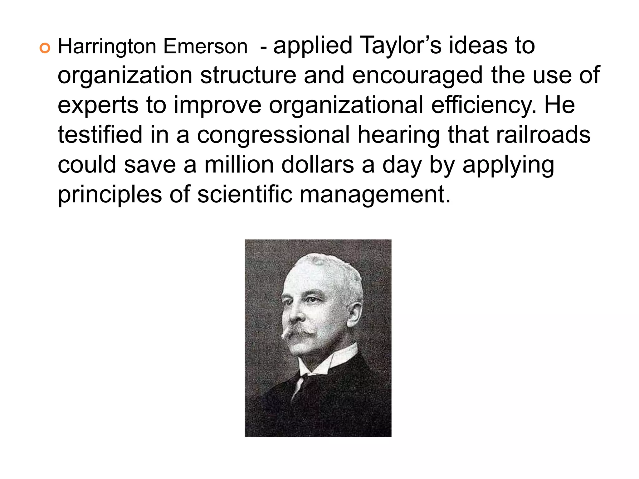  Harrington Emerson - applied Taylor’s ideas to
organization structure and encouraged the use of
experts to improve organizational efficiency. He
testified in a congressional hearing that railroads
could save a million dollars a day by applying
principles of scientific management.
 