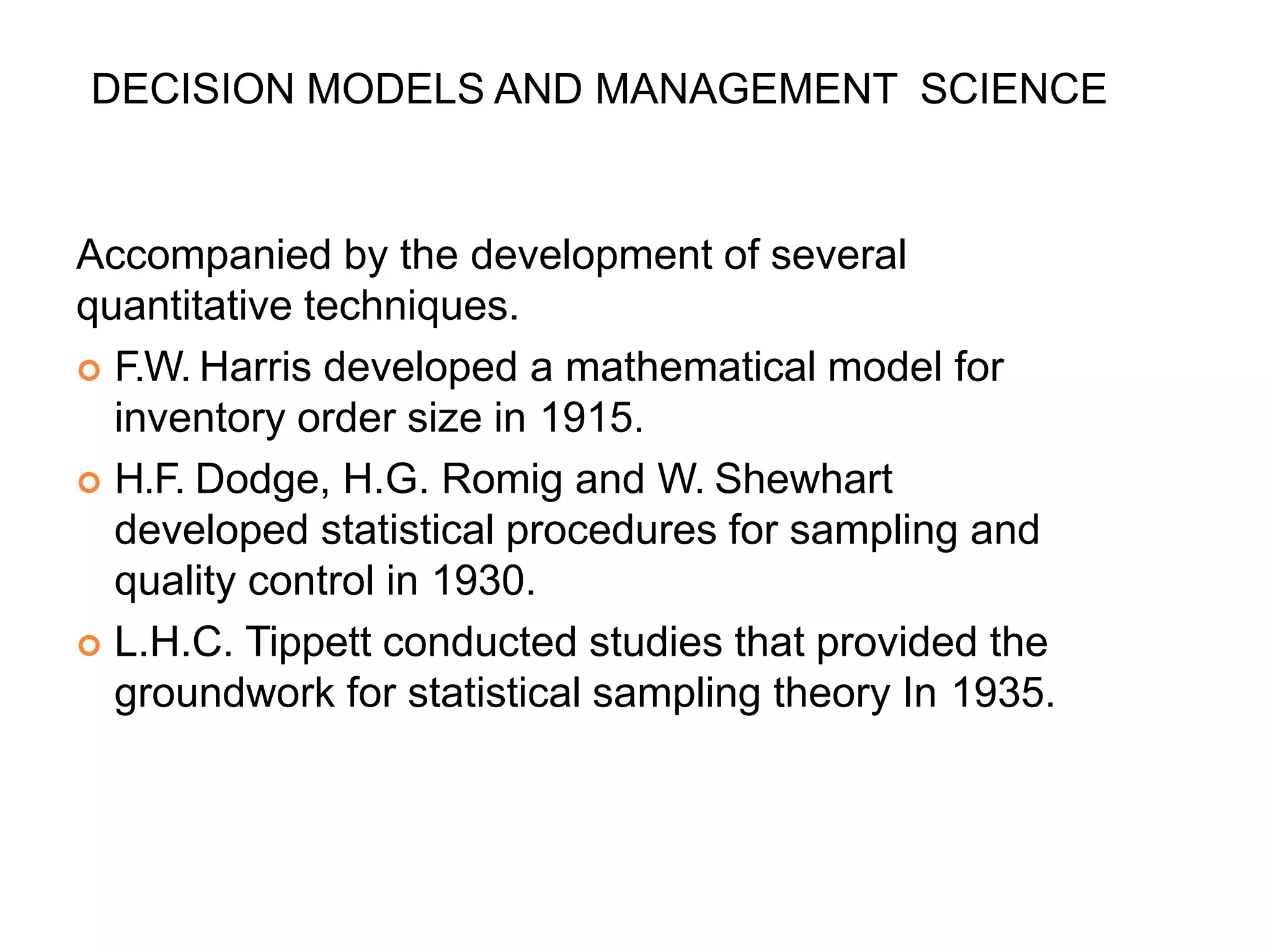 DECISION MODELS AND MANAGEMENT SCIENCE
Accompanied by the development of several
quantitative techniques.
 F.W. Harris developed a mathematical model for
inventory order size in 1915.
 H.F. Dodge, H.G. Romig and W. Shewhart
developed statistical procedures for sampling and
quality control in 1930.
 L.H.C. Tippett conducted studies that provided the
groundwork for statistical sampling theory In 1935.
 