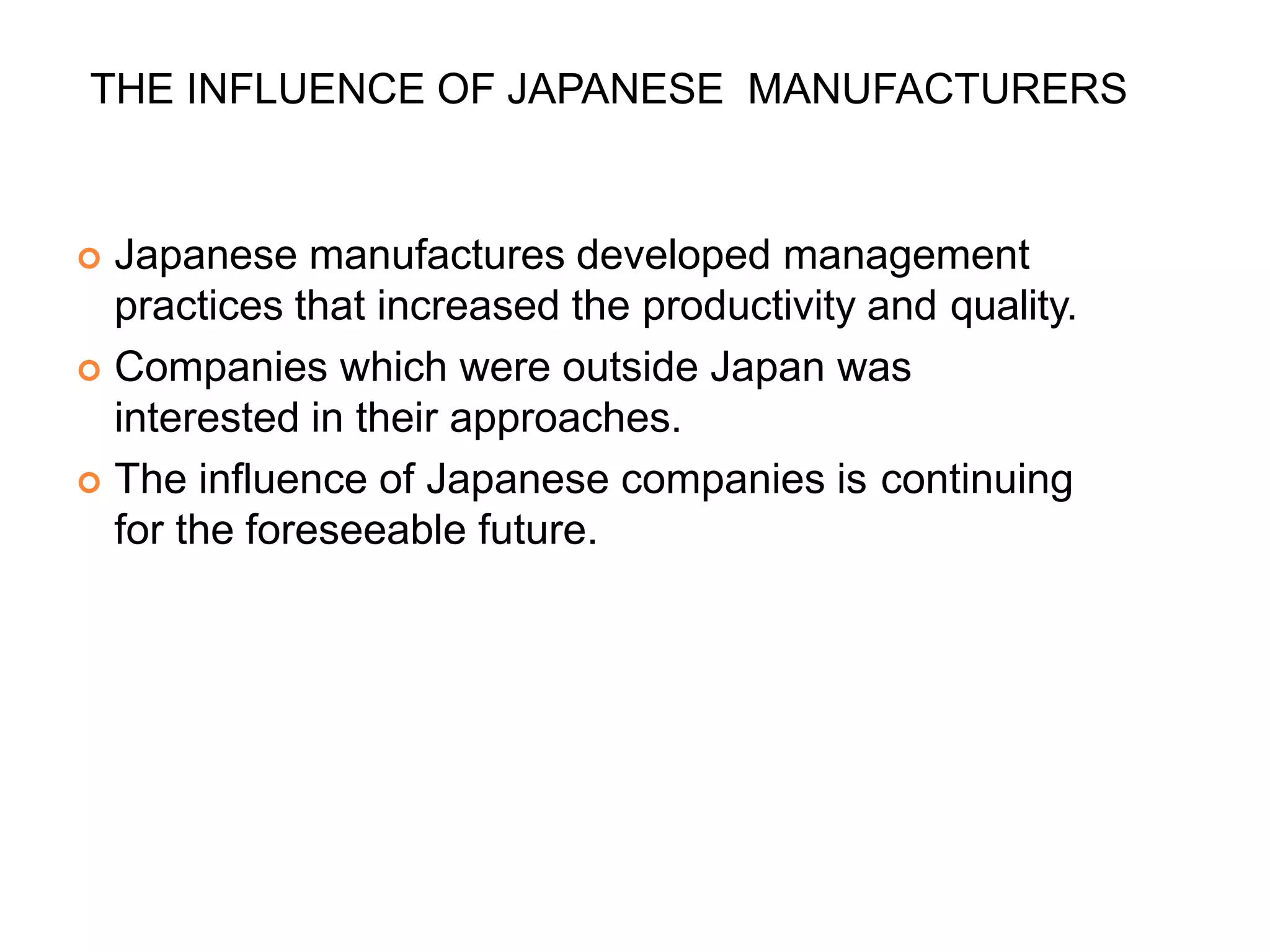 THE INFLUENCE OF JAPANESE MANUFACTURERS
 Japanese manufactures developed management
practices that increased the productivity and quality.
 Companies which were outside Japan was
interested in their approaches.
 The influence of Japanese companies is continuing
for the foreseeable future.
 