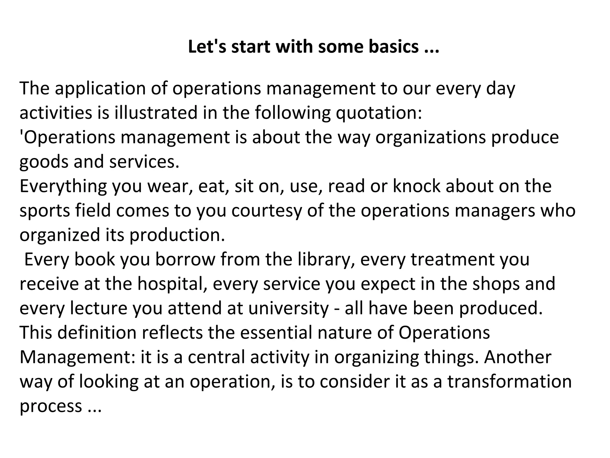 Let's start with some basics ...
The application of operations management to our every day
activities is illustrated in the following quotation:
'Operations management is about the way organizations produce
goods and services.
Everything you wear, eat, sit on, use, read or knock about on the
sports field comes to you courtesy of the operations managers who
organized its production.
Every book you borrow from the library, every treatment you
receive at the hospital, every service you expect in the shops and
every lecture you attend at university - all have been produced.
This definition reflects the essential nature of Operations
Management: it is a central activity in organizing things. Another
way of looking at an operation, is to consider it as a transformation
process ...
 