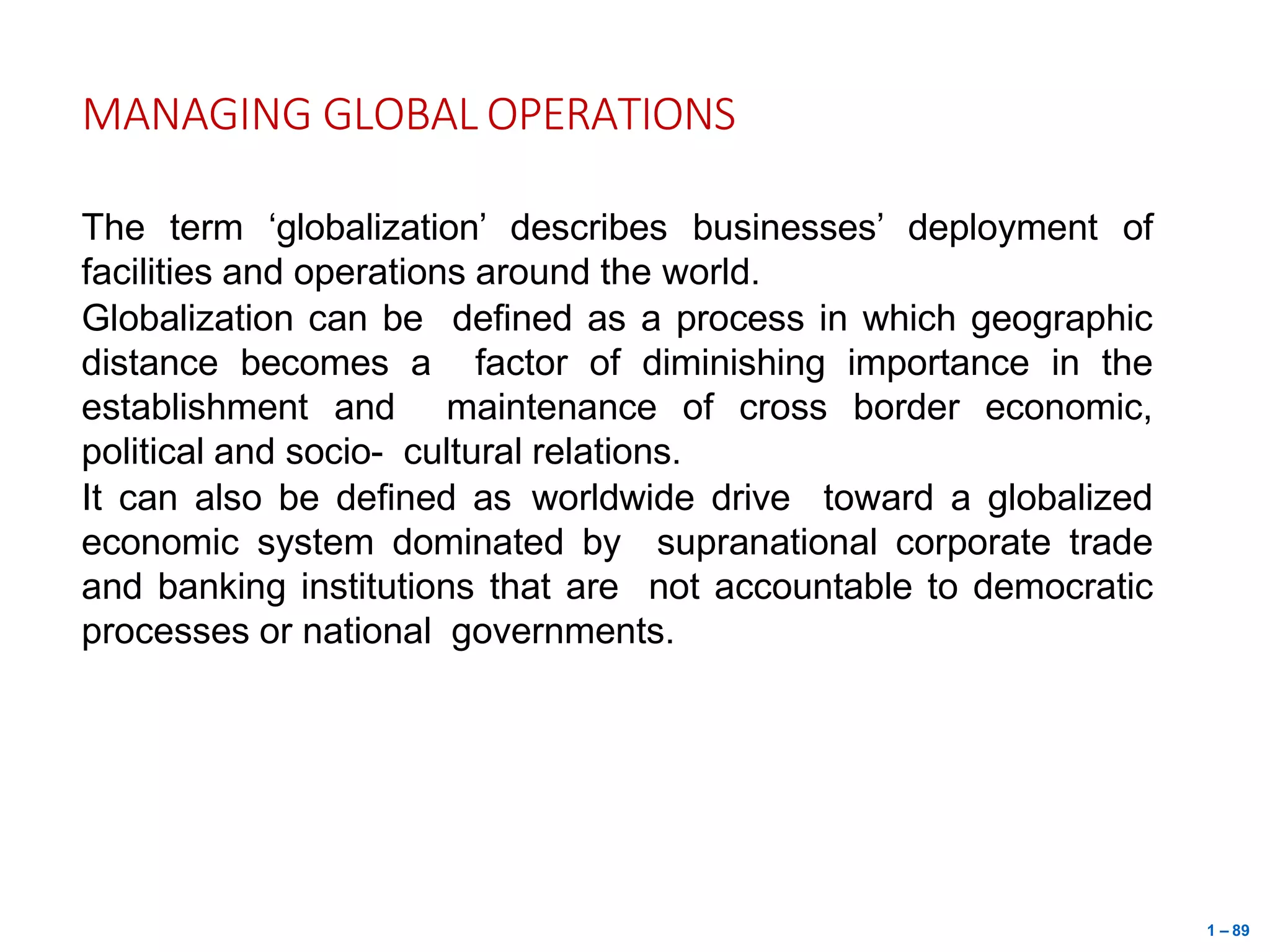 1 – 89
MANAGING GLOBAL OPERATIONS
The term ‘globalization’ describes businesses’ deployment of
facilities and operations around the world.
Globalization can be defined as a process in which geographic
distance becomes a factor of diminishing importance in the
establishment and maintenance of cross border economic,
political and socio- cultural relations.
It can also be defined as worldwide drive toward a globalized
economic system dominated by supranational corporate trade
and banking institutions that are not accountable to democratic
processes or national governments.
 
