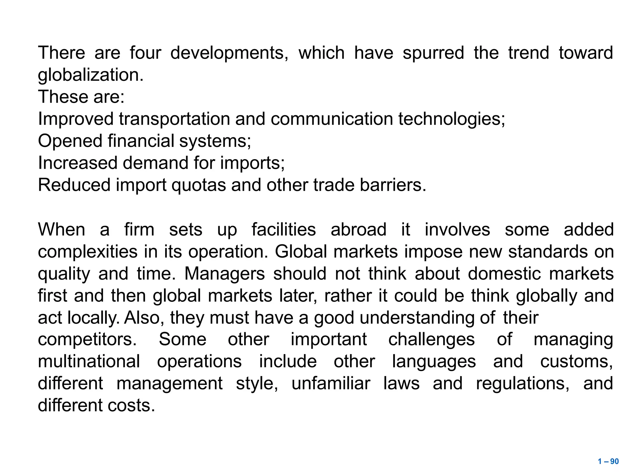 1 – 90
There are four developments, which have spurred the trend toward
globalization.
These are:
Improved transportation and communication technologies;
Opened financial systems;
Increased demand for imports;
Reduced import quotas and other trade barriers.
When a firm sets up facilities abroad it involves some added
complexities in its operation. Global markets impose new standards on
quality and time. Managers should not think about domestic markets
first and then global markets later, rather it could be think globally and
act locally. Also, they must have a good understanding of their
other important
competitors. Some
multinational operations include other
challenges of managing
languages and customs,
different management style, unfamiliar laws and regulations, and
different costs.
 