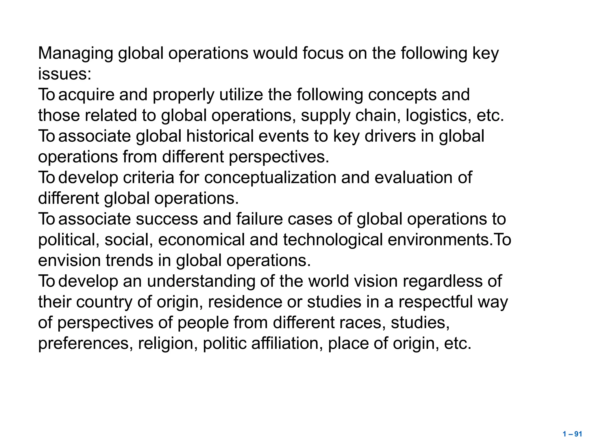 1 – 91
Managing global operations would focus on the following key
issues:
To acquire and properly utilize the following concepts and
those related to global operations, supply chain, logistics, etc.
To associate global historical events to key drivers in global
operations from different perspectives.
To develop criteria for conceptualization and evaluation of
different global operations.
To associate success and failure cases of global operations to
political, social, economical and technological environments.To
envision trends in global operations.
To develop an understanding of the world vision regardless of
their country of origin, residence or studies in a respectful way
of perspectives of people from different races, studies,
preferences, religion, politic affiliation, place of origin, etc.
 