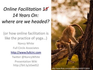 Online Facilitation 13 14 Years On: where are we headed? (or how online facilitation is like the practice of yoga…) Nancy White Full Circle Associates http://www.fullcirc.com Twitter @NancyWhite Presentation Wikihttp://bit.ly/aSwdS2 http://www.flickr.com/photos/aftab/4000723400/ 