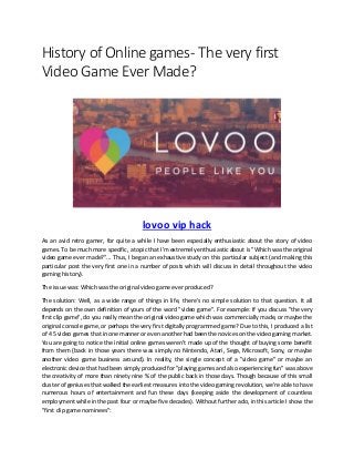 History of Online games- The very first
Video Game Ever Made?
lovoo vip hack
As an avid retro gamer, for quite a while I have been especially enthusiastic about the story of video
games. To be much more specific, a topic that I'm extremely enthusiastic about is "Which was the original
video game ever made?"... Thus, I began an exhaustive study on this particular subject (and making this
particular post the very first one in a number of posts which will discuss in detail throughout the video
gaming history).
The issue was: Which was the original video game ever produced?
The solution: Well, as a wide range of things in life, there's no simple solution to that question. It all
depends on the own definition of yours of the word "video game". For example: If you discuss "the very
first clip game", do you really mean the original video game which was commercially made, or maybe the
original console game, or perhaps the very first digitally programmed game? Due to this, I produced a list
of 4 5 video games that in one manner or even another had been the novices on the video gaming market.
You are going to notice the initial online games weren't made up of the thought of buying some benefit
from them (back in those years there was simply no Nintendo, Atari, Sega, Microsoft, Sony, or maybe
another video game business around). In reality, the single concept of a "video game" or maybe an
electronic device that had been simply produced for "playing games and also experiencing fun" was above
the creativity of more than ninety nine % of the public back in those days. Though because of this small
cluster of geniuses that walked the earliest measures into the video gaming revolution, we're able to have
numerous hours of entertainment and fun these days (keeping aside the development of countless
employment while in the past four or maybe five decades). Without further ado, in this article I show the
"first clip game nominees":
 