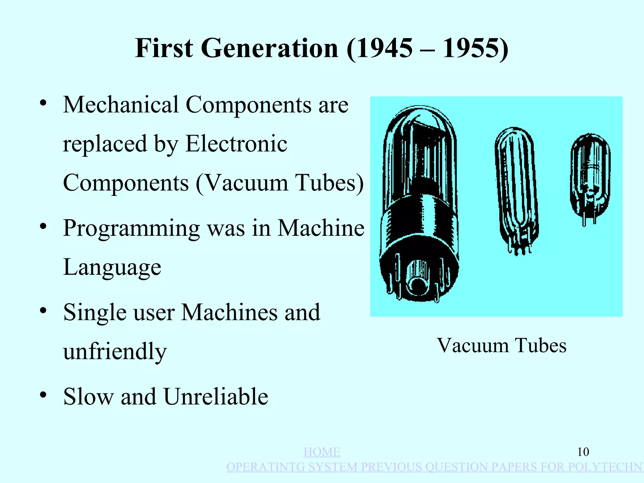 First Generation (1945 – 1955)
• Mechanical Components are
  replaced by Electronic
  Components (Vacuum Tubes)
• Programming was in Machine
  Language
• Single user Machines and
  unfriendly                                 Vacuum Tubes

• Slow and Unreliable

                           HOME                                  10
                 OPERATINTG SYSTEM PREVIOUS QUESTION PAPERS FOR POLYTECHNI
 